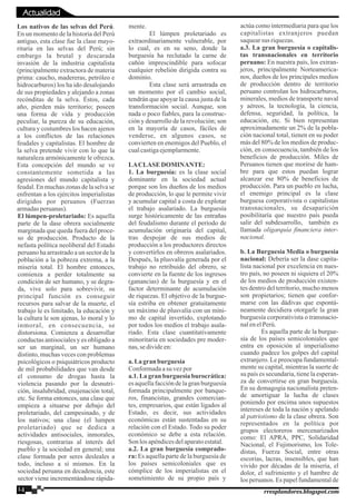 Los nativos de las selvas del Perú.
En un momento de la historia del Perú
antiguo, esta clase fue la clase mayo-
ritaria en las selvas del Perú; sin
embargo la brutal y descarada
invasión de la industria capitalista
(principalmente extractora de materia
prima: caucho, madereras, petróleo e
hidrocarburos) los ha ido desalojando
de sus propiedades y alejando a zonas
recónditas de la selva. Éstos, cada
año, pierden más territorio; poseen
una forma de vida y producción
peculiar, la pureza de su educación,
cultura y costumbres los hacen ajenos
a los conflictos de las relaciones
feudales y capitalistas. El hombre de
la selva pretende vivir con lo que la
naturaleza armónicamente le ofrezca.
Esta concepción del mundo se ve
constantemente sometida a las
agresiones del mundo capitalista y
feudal. En muchas zonas de la selva se
enfrentan a los ejércitos imperialistas
dirigidos por peruanos (Fuerzas
armadasperuanas).
El lúmpen-proletariado: Es aquella
parte de la dase obrera socialmente
marginada que queda fuera del proce-
so de producción. Producto de la
nefasta política neoliberal del Estado
peruano ha arrastrado a un sector de la
población a la pobreza extrema, a la
miseria total. El hombre entonces,
comienza a perder totalmente su
condición de ser humano, y se degra-
da, vive solo para sobrevivir, su
principal función es conseguir
recursos para salvar de la muerte, el
trabajo le es limitado, la educación y
la cultura le son ajenas, lo moral y lo
inmoral, en consecuencia, se
distorsiona. Comienza a desarrollar
conductas antisociales y es obligado a
ser un marginal, un ser humano
distinto, muchas veces con problemas
psicológicos o psiquiátricos producto
de mil probabilidades que van desde
el consumo de drogas hasta la
violencia pasando por la desnutri-
ción, insalubridad, enajenación total,
etc. Se forma entonces, una clase que
empieza a situarse por debajo del
proletariado, del campesinado, y de
los nativos; una clase (el lumpen
proletariado) que se dedica a
actividades antisociales, inmorales,
riesgosas, contrarias al interés del
pueblo y la sociedad en general; una
clase formada por seres desleales a
todo, incluso a sí mismos. En la
sociedad peruana en decadencia, este
sector viene incrementándose rápida-
mente.
El lúmpen proletariado es
extraordinariamente vulnerable, por
lo cual, es en su seno, donde la
burguesía ha reclutado la carne de
cañón imprescindible para sofocar
cualquier rebelión dirigida contra su
dominio.
Esta clase será arrastrada en
un momento por el cambio social,
tendrán que apoyar la causa justa de la
transformación social. Aunque, son
nada o poco fiables, para la construc-
ción y desarrollo de la revolución; son
en la mayoría de casos, fáciles de
venderse, en algunos casos, se
convierten en enemigos del Pueblo, el
cualcastigaejemplarmente.
LACLASE DOMINANTE:
1. La burguesía: es la clase social
dominante en la sociedad actual
porque son los dueños de los medios
de producción, lo que le permite vivir
y acumular capital a costa de explotar
el trabajo asalariado. La burguesía
surge históricamente de las entrañas
del feudalismo durante el período de
acumulación originaría del capital,
tras despojar de sus medios de
producción a los productores directos
y convertirlos en obreros asalariados.
Después, la plusvalía generada por el
trabajo no retribuido del obrero, se
convierte en la fuente de los ingresos
(ganancias) de la burguesía y en el
factor determinante de acumulación
de riquezas. El objetivo de la burgue-
sía estriba en obtener gratuitamente
un máximo de plusvalía con un míni-
mo de capital invertido, explotando
por todos los medios el trabajo asala-
riado. Esta clase cuantitativamente
minoritaria en sociedades pre moder-
nas,sedivideen:
a.Lagranburguesía
Conformadaasu vezpor
a.1. La gran burguesía burocrática:
es aquella facción de la gran burguesía
formada principalmente por banque-
ros, financistas, grandes comercian-
tes, empresarios, que están ligados al
Estado, es decir, sus actividades
económicas están sustentadas en su
relación con el Estado. Todo su poder
económico se debe a esta relación.
Son losapéndicesdelaparatoestatal.
a.2. La gran burguesía comprado-
ra: Es aquella parte de la burguesía de
los países semicoloniales que es
cómplice de los imperialistas en el
sometimiento de su propio país y
actúa como intermediaria para que los
capitalistas extranjeros puedan
saquearsus riquezas.
a.3. La gran burguesía o capitalis-
tas transnacionales en territorio
peruano: En nuestra país, los extran-
jeros, principalmente Norteamerica-
nos, dueños de los principales medios
de producción dentro de territorio
peruano controlan los hidrocarburos,
minerales, medios de transporte naval
y aéreos, la tecnología, la ciencia,
defensa, seguridad, la política, la
educación, etc. Si bien representan
aproximadamente un 2% de la pobla-
ción nacional total, tienen en su poder
más del 80% de los medios de produc-
ción, en consecuencia, también de los
beneficios de producción. Miles de
Peruanos tienen que morirse de ham-
bre para que estos puedan lograr
alcanzar ese 80% de beneficios de
producción. Para un pueblo en lucha,
el enemigo principal es la clase
burguesa corporativista o capitalistas
transnacionales, su desaparición
posibilitaría que nuestro país pueda
salir del subdesarrollo, también es
llamada oligarquía financiera inter-
nacional.
b. La Burguesía Media o burguesía
nacional: Debería ser la dase capita-
lista nacional por excelencia en nues-
tro país, no poseen ni siquiera el 20%
de los medios de producción existen-
tes dentro del territorio, mucho menos
son propietarios; tienen que confor-
marse con las dádivas que espontá-
neamente decidiera otorgarle la gran
burguesía corporativista o transnacio-
nalenelPerú.
Es aquella parte de la burgue-
sía de los países semicoloniales que
entra en oposición al imperialismo
cuando padece los golpes del capital
extranjero. Le preocupa fundamental-
mente su capital, mientras la suerte de
su país es secundaria, tiene la esperan-
za de convertirse en gran burguesía.
En su demagogia nacionalista preten-
de amortiguar la lucha de clases
poniendo por encima unos supuestos
intereses de toda la nación y apelando
al patriotismo de la clase obrera. Son
representados en la política por
grupos electoreros mercenarizados
como: El APRA, PPC, Solidaridad
Nacional, el Fujimorismo, los Tole-
distas, Fuerza Social, entre otras
escorias, lacras, insensibles, que han
vivido por décadas de la miseria, el
dolor, el sufrimiento y el hambre de
los peruanos. Es papel fundamental de
14 rresplandores.blogspot.com
Actualidad
 
