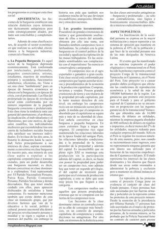 los progresistas es extinguir esta clase
social.
ADVERTENCIA: las fac-
ciones de la burguesía establecen una
relación dialéctica cuyos términos
son tácticamente antagónicos pero
están estratégicamente aliados, por
tanto son conciliables y complemen-
tarios.
Además de estas clasificacio-
nes, de acuerdo al sector económico
en que realizan su actividad, encon-
tramos a la burguesía industrial,
comercialo financiera.
c. La Pequeña Burguesía: Es aquel
sector de la burguesía deprimida
económicamente. Está conformada
por intelectuales, profesionales,
pequeños comerciantes, artistas,
estudiantes, maestros de enseñanza
primaria y secundaria, funcionarios
subalternos, oficinistas, etc. Viene a
ser una clase "tambaleante" pues en
épocas de bonanza económica se
alinea con la burguesía y en épocas de
crisis, con el proletariado. Las filas del
proletariado en épocas de revolución
social están conformadas por un
número importante de la pequeña
burguesía consciente o proletarizada.
Esta clase tiene la tendencia nata casi
general del oportunismo, el arribismo,
la claudicación, el individualismo y el
liberalismo, por este motivo, de aquí
salen caudillos, los individualistas
mediocres que escondiéndose tras una
careta de luchadores sociales buscan
sólo satisfacer sus intereses indivi-
duales. Es la clase de las dos caras, la
historia lo demuestra hasta la sacie-
dad; fieles principalmente a sus
intereses de clase, aspiran constante-
mente a convertirse en clase burguesa.
En nuestro país, una minoría de esta
clase aspira a expulsar a los
capitalistas corporativistas o transna-
cionales, para así poder desarrollar
una burguesía nacional, es decir,
desean convertirse en clase dominan-
te y explotadora. Está representada
por: El Partido Nacionalista Peruano,
Patria Roja, Partido Comunista
Peruano, Partidos Socialistas y demás
desviadores. Hay que tener mucho
cuidado con ellos, pues aparecen
disfrazados de socialistas y hasta
comunistas. Es menester mencionar
también que existe dentro de esta
clase un minúsculo grupo, que por
diversos factores que van de lo
educativo a lo social, político y
cultural, poseen una moral alta dentro
del proceso revolucionario peruano y
mundial y se rigen y sujetan a los
intereses del pueblo; sin embargo la
historia nos pide que también nos
cuidemos mucho de los que devienen
en caudillismo, anarquismo, liberalis-
moyotrasdesviaciones.
2. Los grandes terratenientes:
Poseedores de grandes extensiones de
tierras y que generalmente usufruc-
túan de ellas a través del arriendo,
obtienen por ello una renta, son
llamados también campesinos ricos o
latifundistas. Se coluden con la gran
burguesía en el control político de la
sociedad y agudizan la explotación de
las masas trabajadoras. En las socie-
dades semifeudales son complacien-
tes con el imperialismo. Su esencia es
conservadoray antipopular.
El campesino rico es el agro
exportador o ganadero a gran escala.
Esta clase social está conformada por
campesinos que logran asimilar técni-
cas y procedimientos de la economía
y la producción capitalista. Compran,
invierten y venden. Poseen grandes
extensiones de tierra y son titulares de
la propiedad privada capitalista, por
lo tanto asumen derechos de este
nivel; sin embargo los campesinos
ricos son un minúsculo sector privile-
giado. A medida que el campesino es
absorbido por el capitalismo se separa
más y más de su identidad de clase.
Éste anhela convertirse en clase
burguesa o pequeña burguesía. En
casos extremos llega a negar sus
orígenes. El campesino rico sigue
manteniendo las relaciones laborales
de la época feudal del antiguo Perú,
las relaciones laborales condiciona-
das a la propiedad de la tierra;
poseedor de la propiedad y además
del capital. Es inconcebible que en
pleno siglo XXI se mantenga esta
producción sin la participación
además del capital, es decir, no basta
con poseer la propiedad para poder
ser un campesino rico, sino además
hay que tener un segundo privilegio,
el del capital de inversión para
participar en el sistema de producción
capitalista; a esto se debe que sean
muy pocos los que lleguen a esta
categoría.
Los campesinos medios son
aquellos que poseen propiedades
extensas que no se comparan con las
tierrasdelos campesinosricos.
Las facciones de la clase
dominante entran en contradicciones
en su afán de conseguir más benefi-
cios, en un contexto de anarquía
capitalista, de competencia y contra-
dicciones no antagónicas. Por otro
lado,entérminosdeladialécticaentre
las dos clases universales antagónicas
—burguesía y proletariado— no sólo
son contradictorias, sino lógica e
históricamente irreconciliables debi-
doainteresesradicalmenteopuestos.
ASPECTOPOLÍTICO:
La fascitización de la socie-
dad peruana se expresa en la mayor
militarización y mayor represión y un
sistema de opresión que mantiene en
la pobreza al 45% de la población y
que hace de la sociedad peruana una
de las más desiguales de América
Latina.
El evento que ha manifestado
en su máxima expresión el poder
oligárquico y transnacional en el Perú
ha sido la protesta y represión contra el
proyecto Conga de la transnacional
Yanacocha en Cajamarca, en el Norte
del Perú. Este proyecto va a causar
grandes daños ecológicos que afecta-
rán las condiciones de reproducción
económica y la salud de más de
100,000 habitantes de la región. Las
ganancias que promete este proyecto
para el Estado y para el gobierno
regional de Cajamarca no se encuen-
tran en proporción con las ingentes
ganancias de la transnacional Yanaco-
cha que obtendría más de 16,000
millones de dólares en utilidades,
mientras la empresa pagaría alrededor
de 800 millones de dólares en regalías
e impuestos, es decir menos del 2% de
las utilidades, negocio redondo para
cualquier empresa del mundo. Sólo en
el Perú se regalan los recursos natura-
les de esta manera, pero, aun cuando
se incrementasen estos ingresos, esto
no representaría ninguna garantía que
este dinero sea utilizado para el
bienestar de las mayorías empobreci-
das de Cajamarca o del país. El Estado
representa los intereses de las clases
dominantes y los dineros que fluyen
desde sus arcas están orientados a
administrar la pobreza y exclusión
pero a mantener en última instancia el
estatusquo.
La represión de las protestas
contra el proyecto Conga pone en
evidencia el carácter de clase del
Estado peruano. Cinco personas han
sido asesinadas por las fuerzas arma-
das y policiales en la represión contra
las protestas de este proyecto minero.
Desde la asunción de la presidencia
por Ollanta Humala 17 personas han
sido asesinadas en el marco de protes-
tas por las fuerzas armadas y policiales
peruanas, de la misma manera, se ha
probado que la Policía Nacional tiene
un contrato de carácter para prestar
15rresplandores.blogspot.com
Actualidad
 