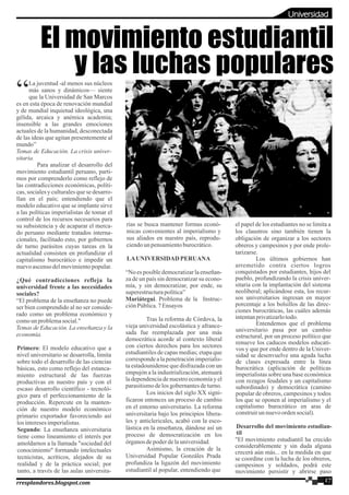 La juventud -al menos sus núcleos
“más sanos y dinámicos— siente
que la Universidad de San Marcos
es en esta época de renovación mundial
y de mundial inquietud ideológica, una
gélida, arcaica y anémica academia;
insensible a las grandes emociones
actuales de la humanidad, desconectada
de las ideas que agitan presentemente al
mundo”
Temas de Educación. La crisis univer-
sitaria.
Para analizar el desarrollo del
movimiento estudiantil peruano, parti-
mos por comprenderlo como reflejo de
las contradicciones económicas, políti-
cas, sociales y culturales que se desarro-
llan en el país; entendiendo que el
modelo educativo que se implante sirve
a las políticas imperialistas de tomar el
control de los recursos necesarios para
su subsistencia y de acaparar el merca-
do peruano mediante tratados interna-
cionales, facilitado esto, por gobiernos
de turno parásitos cuyas tareas en la
actualidad consisten en profundizar el
capitalismo burocrático e impedir un
nuevoascensodelmovimientopopular.
¿Qué contradicciones refleja la
universidad frente a las necesidades
sociales?
“El problema de la enseñanza no puede
ser bien comprendido al no ser conside-
rado como un problema económico y
comounproblemasocial."
Temas de Educación. La enseñanza y la
economía.
Primero: El modelo educativo que a
nivel universitario se desarrolla, limita
sobre todo el desarrollo de las ciencias
básicas, esto como reflejo del estanca-
miento estructural de las fuerzas
productivas en nuestro país y con el
escaso desarrollo científico - tecnoló-
gico para el perfeccionamiento de la
producción. Repercute en la manten-
ción de nuestro modelo económico
primario exportador favoreciendo así
los interesesimperialistas.
Segundo: La enseñanza universitaria
tiene como lineamiento el interés por
amoldarnos a la llamada "sociedad del
conocimiento" formando intelectuales
tecnicistas, acríticos, alejados de su
realidad y de la práctica social; por
tanto, a través de las aulas universita-
rias se busca mantener formas econó-
micas convenientes al imperialismo y
sus aliados en nuestro país, reprodu-
ciendounpensamientoburocrático.
LAUNIVERSIDAD PERUANA
“No es posible democratizar la enseñan-
za de un país sin democratizar su econo-
mía, y sin democratizar, por ende, su
superestructurapolítica”
Mariátegui. Problema de la Instruc-
ciónPública.7 Ensayos
Tras la reforma de Córdova, la
vieja universidad escolástica y afrance-
sada fue reemplazada por una más
democrática acorde al contexto liberal
con ciertos derechos para los sectores
estudiantiles de capas medias; etapa que
corresponde a la penetraciónimperialis-
ta estadounidense que disfrazada con un
empujón a la industrialización, atenuará
la dependencia de nuestro economía y el
parasitismodelos gobernantesdeturno.
Los inicios del siglo XX signi-
ficaron entonces un proceso de cambio
en el entorno universitario. La reforma
universitaria bajo los principios libera-
les y anticlericales, acabó con la esco-
lástica en la enseñanza, dándose así un
proceso de democratización en los
órganos depoderdelauniversidad.
Asimismo, la creación de la
Universidad Popular Gonzáles Prada
profundiza la ligazón del movimiento
estudiantil al popular, entendiendo que
el papel de los estudiantes no se limita a
los claustros sino también tienen la
obligación de organizar a los sectores
obreros y campesinos y por ende prole-
tarizarse.
Los últimos gobiernos han
arremetido contra ciertos logros
conquistados por estudiantes, hijos del
pueblo, profundizando la crisis univer-
sitaria con la implantación del sistema
neoliberal; aplicándose esta, los recur-
sos universitarios ingresan en mayor
porcentaje a los bolsillos de las direc-
ciones burocráticas, las cuáles además
intentanprivatizarlotodo.
Entendemos que el problema
universitario pasa por un cambio
estructural, por un proceso político que
renueve los caducos modelos educati-
vos y que por ende dentro de la Univer-
sidad se desenvuelve una aguda lucha
de clases expresada entre la línea
burocrática (aplicación de políticas
imperialistas sobre una base económica
con rezagos feudales y un capitalismo
subordinado) y democrática (camino
popular de obreros, campesinos y todos
los que se oponen al imperialismo y el
capitalismo burocrático en aras de
construirunnuevoordensocial).
Desarrollo del movimiento estudian-
til
"El movimiento estudiantil ha crecido
considerablemente y sin duda alguna
crecerá aún más... en la medida en que
se coordine con la lucha de los obreros,
campesinos y soldados, podrá este
movimiento persistir y abrirse paso
El movimiento estudiantil
y las luchas populares
17rresplandores.blogspot.com
Universidad
 