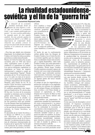 a situación de la economía
Lmundial analizada desde un
punto de vista objetivo y críti-
co, que nos brinda el economista
Lotta, y que venimos publicando por
partes; en esta ocasión publicamos
la segunda parte de este amplio
análisis. En este artículo analiza la
contradicción EEUU y la URSS. La
importancia de comprender dicha
situación nos permite conocer la
perspectiva favorable del movimiento
popular en el contexto de crisis del
capitalismo
...Pero hay que añadir otro elemento
importante: la rivalidad entre Estados
Unidos y la Unión Soviética socialim-
perialistaseestabaintensificando.
Bueno, la Unión Soviética fue un país
socialista, pero en 1956 una nueva
clase explotadora tomó el poder y
estableció el capitalismo de estado.
Los nuevos dirigentes capitalistas se
empeñaron en forjar un imperio
internacional y empezó a surgir un
mundo imperialista "bipolar". Desde
principios de los 70, la Unión Soviéti-
ca se vio cada vez más en la necesi-
dad, y con la capacidad, de enfrentar
al bloque imperialista del Occidente.
Después, para finales de los 70, la
misma Unión Soviética experimentó
seriosproblemaseconómicos.
El conflicto geopolítico más impor-
tante de finales de los 70 y de los años
80 fue este: la crisis de la economía
mundial se entretejía con la rivalidad
global entre Estados Unidos y la
Unión Soviética, y la atizaba. La
situación no podía seguir así: una de
las dos potencias tenía que triunfar.
Los dos bloques iban inexorablemen-
te hacia la guerra mundial. El desenla-
ce fue que una de las potencias impe-
rialistas, la Unión Soviética, se
derrumbó.
El derrumbe de la Unión Soviética y
su bloque en 1989-91 es el cambio
más importante en las relaciones
interimperialistas desde la II Guerra
Mundial. La destrucción de la estruc-
tura de relaciones internacionales de
la época de la "guerra fría" ha llevado
a la resolución de ciertas contradic-
ciones, pero otras persisten y se inten-
Economista Raymond Lotta
Parte II
La rivalidad estadounidense-
soviética y el fin de la "guerra fría"
sifican.
Esos cambios y virajes
han producido conse-
cuencias geopolíti-
cas y económicas de
granalcance.
Estados Unidos ha
resurgido como la
única superpotencia
imperialista, con más
posibilidades de
imponer sus "solucio-
nes" en zonas de conflicto
como Sudáfrica y Centroamé-
rica.
El hecho de que la confrontación
militar global entre los bloques de
Estados Unidos y la ex Unión Soviéti-
ca terminó significa que los imperia-
listas occidentales tienen más tecnolo-
gía y capital disponibles, sobre todo
Estados Unidos, que están aplicando a
los sistemas de producción y merca-
deo globales. Desde luego, Estados
Unidos mantiene arsenales capaces de
destruir mil veces toda la humanidad,
y también sigue realizando asesinas
intervenciones.Asimismo, los riesgos
geopolíticos a la inversión capitalista
en algunas partes del tercer mundo
handisminuido.
El campo en que los imperialistas se
pelean por mercados se ha ampliado;
centenares de millones de trabajado-
res del antiguo bloque socialimperia-
lista soviético y de China (donde se
restauró el capitalismo en 1976,
después de la muerte de Mao) se han
sumado a una fuerza laboral más
integradadelmundo.
Estos cambios son importantes. El
capitalismo mundial ha experimenta-
do cierta restructuración y su marco
geopolítico global se ha modificado.
Eso ha estimulado la inversión, el
crecimientoymásreorganización.
Sin embargo, un rasgo particular de la
situación mundial actual es que a
pesar de todos los cambios, la econo-
mía mundial carece de expansividad y
manifiesta inestabilidad. Además,
para inmensos sectores de las masas
en todo el mundo la pobreza y la
miseriason peorescadadía.
De 1990 a 1995, la producción mun-
dial creció a un ritmo promedio anual
de menos de 2.5%. Hoy día,
la economía de Europa
occidental está estanca-
da y su crecimiento es
muy lento (entró en
crisis a partir del
2008). Japón todavía
no se recupera de la
recesión y crisis
financiera de princi-
pios de esta década.
Rusia experimenta uno
de los episodios más
bárbaros de la historia económi-
ca del siglo 20. Por lo general, en los
países imperialistas ni la inversión en
fábricas y maquinaria ni el aumento de
la productividad ha alcanzado los
niveles de la expansión de posguerra.
Industrias clave de la economía
mundial, como la industria automo-
triz, experimentan un problema de
sobrecapacidad. Una gran parte de los
movimientos mundiales de capital son
especulativos y de corto plazo. La
inestabilidad financiera y monetaria
amenazanlaeconomíamundial.
Por otra parte, el tercer mundo sigue
con una enorme deuda externa. En
1995, la deuda era el triple que en
1980. Muchos países de África sufren
los horribles estragos del estanca-
miento económico, enfermedades y
colapso de la infraestructura. México
ha experimentado una serie de crisis
en estos años. En los países imperialis-
tas se está desmantelando el "estado
benefactor", y en el tercer mundo la
"austeridad" y los mortíferos progra-
mas de "ajuste" del FMI son el pan de
todoslos días.
Existe una crisis de desempleo a nivel
mundial. El bajonazo económico
mundial de principios de los 90 ha
terminado, pero el 30% de la fuerza
laboral está desempleada o subem-
pleada, una cifra que no se veía desde
la Gran Depresión. En Europa occi-
dental, uno de cada nueve trabajadores
no tiene empleo. En Asia, África y
América Latina, casi un billón de
personas carecen de empleo o ganan
un salario inadecuado para mantener-
se. En América Latina, el 80% de los
empleos "creados" en los últimos años
son de la llamada "economía infor-
19rresplandores.blogspot.com
Actualidad Internacional
 