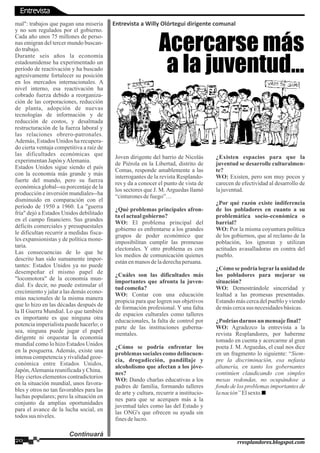 mal": trabajos que pagan una miseria
y no son regulados por el gobierno.
Cada año unos 75 millones de perso-
nas emigran del tercer mundo buscan-
do trabajo.
Durante seis años la economía
estadounidense ha experimentado un
período de reactivación y ha buscado
agresivamente fortalecer su posición
en los mercados internacionales. A
nivel interno, esa reactivación ha
cobrado fuerza debido a reorganiza-
ción de las corporaciones, reducción
de planta, adopción de nuevas
tecnologías de información y de
reducción de costos, y desalmada
restructuración de la fuerza laboral y
las relaciones obrero-patronales.
Además, Estados Unidos ha recupera-
do cierta ventaja competitiva a raíz de
las dificultades económicas que
experimentanJapón yAlemania.
Estados Unidos sigue siendo el país
con la economía más grande y más
fuerte del mundo, pero su fuerza
económica global--su porcentaje de la
producción e inversión mundiales--ha
disminuido en comparación con el
período de 1950 a 1960. La "guerra
fría" dejó a Estados Unidos debilitado
en el campo financiero. Sus grandes
déficits comerciales y presupuestales
le dificultan recurrir a medidas fisca-
les expansionistas y de política mone-
taria.
Las consecuencias de lo que he
descrito han sido sumamente impor-
tantes: Estados Unidos ya no puede
desempeñar el mismo papel de
"locomotora" de la economía mun-
dial. Es decir, no puede estimular el
crecimiento y jalar a las demás econo-
mías nacionales de la misma manera
que lo hizo en las décadas después de
la II Guerra Mundial. Lo que también
es importante es que ninguna otra
potencia imperialista puede hacerlo; o
sea, ninguna puede jugar el papel
dirigente ni orquestar la economía
mundial como lo hizo Estados Unidos
en la posguerra. Además, existe una
intensa competencia y rivalidad geoe-
conómica entre Estados Unidos,
Japón,Alemaniareunificaday China.
Hay ciertos elementos contradictorios
en la situación mundial, unos favora-
bles y otros no tan favorables para las
luchas populares; pero la situación en
conjunto da amplias oportunidades
para el avance de la lucha social, en
todos sus niveles.
Entrevista a Willy Olórtegui dirigente comunal
Joven dirigente del barrio de Nicolás
de Piérola en la Libertad, distrito de
Comas, responde amablemente a las
interrogantes de la revista Resplando-
res y da a conocer el punto de vista de
los sectores que J. M. Arguedas llamó
“cinturonesdefuego”…
¿Qué problemas principales afron-
taelactualgobierno?
WO: El problema principal del
gobierno es enfrentarse a los grandes
grupos de poder económico que
imposibilitan cumplir las promesas
electorales. Y otro problema es con
los medios de comunicación quienes
estánenmanosdeladerechaperuana.
¿Cuáles son las dificultades más
importantes que afronta la juven-
tud comeña?
WO: Contar con una educación
propicia para que logren sus objetivos
de formación profesional. Y una falta
de espacios culturales como talleres
educacionales, la falta de control por
parte de las instituciones guberna-
mentales.
¿Cómo se podría enfrentar los
problemas sociales como delincuen-
cia, drogadicción, pandillaje y
alcoholismo que afectan a los jóve-
nes?
WO: Dando charlas educativas a los
padres de familia, formando talleres
de arte y cultura, recurrir a institucio-
nes para que se acerquen más a la
juventud tales como las del Estado y
las ONG's que ofrecen su ayuda sin
finesdelucro.
¿Existen espacios para que la
juventud se desarrolle culturalmen-
te?
WO: Existen, pero son muy pocos y
carecen de efectividad al desarrollo de
lajuventud.
¿Por qué razón existe indiferencia
de los pobladores en cuanto a su
problemática socio-económica o
barrial?
WO: Por la misma coyuntura política
de los gobiernos, que al reclamo de la
población, los ignoran y utilizan
actitudes avasalladoras en contra del
pueblo.
¿Cómo se podría lograrla unidad de
los pobladores para mejorar su
situación?
WO: Demostrándole sinceridad y
lealtad a las promesas presentadas.
Estando más cerca del pueblo y viendo
demáscercasus necesidadesbásicas.
¿Podríasdarnos un mensajefinal?
WO: Agradezco la entrevista a la
revista Resplandores, por haberme
tomado en cuenta y acercarme al gran
poeta J. M. Arguedas, el cual nos dice
en un fragmento lo siguiente: “Siem-
pre la discriminación, esa nefasta
altanería, en tanto los gobernantes
continúen claudicando con simples
mesas redondas, no ocupándose a
fondo de los problemas importantes de
lanación”Elsexto.
Acercarse más
a la juventud…
Continuará
20 rresplandores.blogspot.com
Entrevista
 