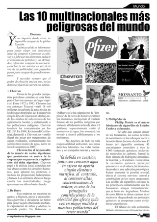 Oleo de la familia Portuguez-Palacios
a no importa donde vivas, es
Yimposible escapar de la globa-
lización.
La única salida es informarse
para poder elegir con conciencia
antes de comprar. Comenzar a culti-
var y a fabricar tus alimentos, reducir
el consumo de petróleo y sus deriva-
dos, reforestar, comprar lo necesario,
escuchar tu voz interior en vez de la
voz de la publicidad...son pequeños
pasos para escapar de grandes mons-
truos.
Y recordar siempre que el
poder de elección está en uno, no les
demos elplacerdecaerensus zarpas.
1.Chevron
Varias de las grandes compa-
ñías petroleras estarían en esta lista,
pero Chevron merece un lugar espe-
cial. Entre 1972 y 1993, Chevron (en
ese entonces Texaco) vertió 18 mil
millones de galones de agua tóxica en
los bosques tropicales del Ecuador sin
ningún tipo de reparación, destruyen-
do los medios de subsistencia de los
agricultores locales y enfermando a
las poblaciones indígenas. Chevron
también ha contaminado en los
EE.UU. En 1998, Richmond (Califor-
nia), demandó a Chevron por vertido
ilegal sin pasar por tratamientos de
aguas residuales, contaminando los
suministros locales de agua, ídem en
New Hampshireen2003.
Chevron fue el responsable
de la muerte de varios nigerianos
que protestaron en contra de la
empresa por su presencia y explota-
ción del delta nigeriano. Chevron
pagó a la milicia local, conocida por
sus abusos contra los derechos huma-
nos, para aplastar las protestas, e
incluso les proporcionó helicópteros
y barcos. Los militares abrieron fuego
contra los manifestantes, luego
quemaronsus aldeashastaelsuelo.
2.DeBeers
Esta empresa no escatima en
gastos, y financia, apoya y crea autén-
ticas guerrillas y dictaduras del terror
para poder seguir obteniendo median-
te explotación de niños y adultos, la
preciada piedra. En Botswana, a
DeBeers se le ha culpado por la "lim-
pieza" de la tierra de donde se extraen
los diamantes, incluyendo el traslado
forzoso de los pueblos indígenas que
vivieron allí durante miles de años. El
gobierno supuestamente cortó el
suministro de agua, los amenazó, los
torturó y ahorcó públicamente a los
resistentes.
No dejemos de lado su nula
responsabilidad ambiental, sus nulos
derechos laborales, las vidas huma-
nas, y sus campañas rancias y machis-
tas.
3.PhillipMorris
Phillip Morris es el mayor
fabricante de cigarrillos de Estados
Unidos ydelmundo.
Se sabe que causan cáncer
en los fumadores, así como defectos
de nacimiento en los niños por nacer si
la madre fuma durante el embarazo. El
humo del cigarrillo contiene 43
carcinógenos conocidos y más de
4.000 sustancias químicas, incluyen-
do monóxido de carbono, formal de
hído cianuro de hidrógeno amoníaco,
la nicotina, y el arsénico. La nicotina,
la sustancia química principal
psicoactivo en el tabaco, ha demostra-
do producir una adicción psicológica.
Fumar aumenta la presión arterial,
afecta el sistema nervioso central y
constricción de los vasos sanguíneos.
Las colillas de cigarrillos son uno de
los principales contaminantes que los
fumadores arrojan rutinariamente;
que es lento en degradarse. Muchos
de estos filtros se abren camino en el
suelo o en el agua donde sus productos
químicos se comportan como verda-
derassanguijuelas.
El tabaco no sólo contamina
la tierra durante sus extensas hectáreas
Las 10 multinacionales más
peligrosas del mundoChenina
21rresplandores.blogspot.com
“la bebida en cuestión,
junto con consumir agua
en exceso no aporta
ningún elemento
nutritivo, al contrario,
al contener altas
concentraciones de
azúcar, es uno de los
principales
contribuyentes de la
obesidad que afecta cada
vez en mayor medida a
nuestras poblaciones del
tercer mundo”
Mundo
 