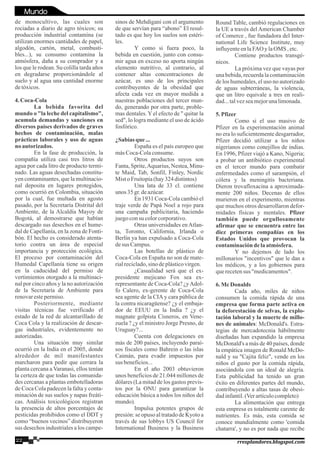 de monocultivo, las cuales son
rociadas a diario de agro tóxicos; su
producción industrial contamina (se
utilizan enormes cantidades de papel,
algodón, cartón, metal, combusti-
bles...), su consumo contamina la
atmósfera, daña a su comprador y a
los que le rodean. Su colilla tarda años
en degradarse proporcionándole al
suelo y al agua una cantidad enorme
detóxicos.
4.Coca-Cola
La bebida favorita del
mundo o "la leche del capitalismo",
acumula demandas y sanciones en
diversos países derivados de graves
hechos de contaminación, malas
prácticas laborales y uso de aguas
no autorizados.
En la fase de producción, la
compañía utiliza casi tres litros de
agua por cada litro de producto termi-
nado. Las aguas desechadas constitu-
yen contaminantes, que la multinacio-
nal deposita en lugares protegidos,
como ocurrió en Colombia, situación
por la cual, fue multada en agosto
pasado, por la Secretaría Distrital del
Ambiente, de la Alcaldía Mayoy de
Bogotá, al demostrarse que habían
descargado sus desechos en el hume-
dal de Capellanía, en la zona de Fonti-
bón. El hecho es considerado atenta-
torio contra un área de especial
importancia y protección ecológica.
El proceso por contaminación del
Humedal Capellanía tiene su origen
en la caducidad del permiso de
vertimientos otorgado a la multinaci-
nal por cinco años y la no autorización
de la Secretaría de Ambiente para
renovarestepermiso.
Posteriormente, mediante
visitas técnicas fue verificado el
estado de la red de alcantarillado de
Coca Cola y la realización de descar-
gas industriales, evidentemente no
autorizadas.
Una situación muy similar
ocurrió en la India en el 2005, donde
alrededor de mil manifestantes
marcharon para pedir que cerrara la
planta cercana a Varanasi, ellos tenían
la certeza de que todas las comunida-
des cercanas a plantas embotelladoras
de Coca Cola padecen la falta y conta-
minación de sus suelos y napas freáti-
cas. Análisis toxicológicos registran
la presencia de altos porcentajes de
pesticidas prohibidos como el DDT y
como “buenos vecinos” distribuyeron
sus desechos industriales a los campe-
sinos de Mehdigani con el argumento
de que servían para “abono” El resul-
tado es que hoy los suelos son estéri-
les.
Y como si fuera poco, la
bebida en cuestión, junto con consu-
mir agua en exceso no aporta ningún
elemento nutritivo, al contrario, al
contener altas concentraciones de
azúcar, es uno de los principales
contribuyentes de la obesidad que
afecta cada vez en mayor medida a
nuestras poblaciones del tercer mun-
do, generando por otra parte, proble-
mas dentales. Y el efecto de " quitar la
sed", lo logra mediante el uso de ácido
fosfórico.
¿Sabías que ...
España es el país europeo que
másCoca-Colaconsume.
Otros productos suyos son
Fanta,Sprite,Aquarius,Nestea,Minu-
te Maid, Tab, Sonfil, Finley, Nordic
MistoFruitopia(hay324 distintos)
Una lata de 33 cl. contiene
unos 35gr.deazúcar.
En 1931 Coca-Cola cambió el
traje verde de Papá Noel a rojo para
una campaña publicitaria, haciendo
juegoconsu colorcorporativo.
Otras universidades enAtlan-
ta, Toronto, California, Irlanda o
Berlín ya han expulsado a Coca-Cola
desus Campus.
Las botellas de plástico de
Coca-Cola en España no son de mate-
rialreciclado,sinodeplásticovirgen.
¿Casualidad será que el ex-
presidente mejicano Fox sea ex-
representante de Coca-Cola? ¿yAdol-
fo Calero, ex-gerente de Coca-Cola
sea agente de la CIA y cara pública de
la contra nicaragüense? ¿y el embaja-
dor de EEUU en la India ? ¿y el
magnate golpista Cisneros, en Vene-
zuela ? ¿y el ministro Jorge Presno, de
Uruguay?...
Cuenta con delegaciones en
más de 200 países, incluyendo paraí-
sos fiscales como Bahrein o las islas
Caimán, para evadir impuestos por
sus beneficios...
En el año 2003 obtuvieron
unos beneficios de 21.044 millones de
dólares (La mitad de los gastos previs-
tos por la ONU para garantizar la
educación básica a todos los niños del
mundo).
Impulsa potentes grupos de
presión: se opuso al tratado de Kyoto a
través de sus lobbys US Council for
International Business y la Business
Round Table, cambió regulaciones en
la UE a través del American Chamber
of Comerce , fue fundadora del Inter-
national Life Science Institute, muy
influyenteenlaFAO ylaOMS ,etc.
Contiene productos transgé-
nicos.
La próxima vez que vayas por
una bebida, recuerda la contaminación
de los humedales, el uso no autorizado
de aguas subterráneas, la violencia,
que un litro equivale a tres en reali-
dad...talvezseamejorunalimonada.
5.Pfizer
Como si el uso masivo de
Pfizer en la experimentación animal
no era lo suficientemente desgarrador,
Pfizer decidió utilizar a los niños
nigerianos como conejillos de indias.
En 1996, Pfizer viajó a Kano, Nigeria;
a probar un antibiótico experimental
en el tercer mundo para combatir
enfermedades como el sarampión, el
cólera y la meningitis bacteriana.
Dieron trovafloxacina a aproximada-
mente 200 niños. Decenas de ellos
murieron en el experimento, mientras
que muchos otros desarrollaron defor-
midades físicas y mentales. Pfizer
también puede orgullosamente
afirmar que se encuentra entre las
diez primeras compañías en los
Estados Unidos que provocan la
contaminacióndelaatmósfera.
Y no dejemos de lado los
millonarios "incentivos" que le dan a
los médicos, y a los gobiernos para
querecetensus "medicamentos".
6.McDonalds
Cada año, miles de niños
consumen la comida rápida de una
empresa que forma parte activa en
la deforestación de selvas, la explo-
tación laboral y la muerte de millo-
nes de animales: McDonald's. Estra-
tegias de mercadotecnia hábilmente
diseñadas han expandido la empresa
McDonald's a más de 40 países, donde
la empática imagen de Ronald McDo-
nald y su "Cajita feliz", vende en los
niños el gusto por la comida rápida,
asociándola con un ideal de alegría.
Esta publicidad ha tenido un gran
éxito en diferentes partes del mundo,
contribuyendo a altas tasas de obesi-
dadinfantil.(Verartículocompleto)
La alimentación que entrega
esta empresa es totalmente carente de
nutrientes. Es más, esta comida se
conoce mundialmente como 'comida
chatarra', y no es por nada que recibe
22 rresplandores.blogspot.com
Mundo
 