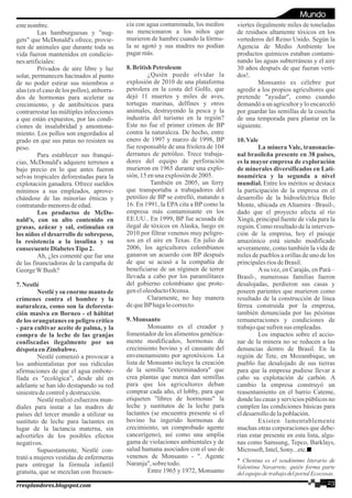 estenombre.
Las hamburguesas y "nug-
gets" que McDonald's ofrece, provie-
nen de animales que durante toda su
vida fueron mantenidos en condicio-
nesartificiales:
Privados de aire libre y luz
solar, permanecen hacinados al punto
de no poder estirar sus miembros o
alas (en el caso de los pollos), atiborra-
dos de hormonas para acelerar su
crecimiento, y de antibióticos para
contrarrestar las múltiples infecciones
a que están expuestos, por las condi-
ciones de insalubridad y amontona-
miento. Los pollos son engordados al
grado en que sus patas no resisten su
peso.
Para establecer sus franqui-
cias, McDonald's adquiere terrenos a
bajo precio en lo que antes fueron
selvas tropicales deforestadas para la
explotación ganadera. Ofrece sueldos
mínimos a sus empleados, aprove-
chándose de las minorías étnicas y
contratandomenoresdeedad.
Los productos de McDo-
nald's, con su alto contenido en
grasas, azúcar y sal, estimulan en
los niños el desarrollo de sobrepeso,
la resistencia a la insulina y su
consecuenteDiabetesTipo2.
Ah, ¿les comenté que fue una
de las financiadoras de la campaña de
GeorgeWBush?
7.Nestlé
Nestléy su enormemanto de
crímenes contra el hombre y la
naturaleza, como son la deforesta-
ción masiva en Borneo - el hábitat
de los orangutanes en peligro crítico
- para cultivar aceite de palma, y la
compra de la leche de las granjas
confiscadas ilegalmente por un
déspota enZimbabwe.
Nestlé comenzó a provocar a
los ambientalistas por sus ridículas
afirmaciones de que el agua embote-
llada es "ecológica", desde ahí en
adelante se han ido destapando su red
siniestradecontroly destrucción.
Nestlé realizó esfuerzos mun-
diales para instar a las madres de
países del tercer mundo a utilizar su
sustituto de leche para lactantes en
lugar de la lactancia materna, sin
advertirles de los posibles efectos
negativos.
Supuestamente, Nestlé con-
trató a mujeres vestidas de enfermeras
para entregar la fórmula infantil
gratuita, que se mezclan con frecuen-
cia con agua contaminada, los medios
no mencionaron a los niños que
murieron de hambre cuando la fórmu-
la se agotó y sus madres no podían
pagarmás.
8.BritishPetroleum
¿Quién puede olvidar la
explosión de 2010 de una plataforma
petrolera en la costa del Golfo, que
dejó 11 muertos y miles de aves,
tortugas marinas, delfines y otros
animales, destruyendo la pesca y la
industria del turismo en la región?
Este no fue el primer crimen de BP
contra la naturaleza. De hecho, entre
enero de 1997 y marzo de 1998, BP
fue responsable de una friolera de 104
derrames de petróleo. Trece trabaja-
dores del equipo de perforación
murieron en 1965 durante una explo-
sión,15 enunaexplosiónde2005.
También en 2005, un ferry
que transportaba a trabajadores del
petróleo de BP se estrelló, matando a
16. En 1991, la EPA cita a BP como la
empresa más contaminante en los
EE.UU.. En 1999, BP fue acusada de
ilegal de tóxicos en Alaska, luego en
2010 por filtrar venenos muy peligro-
sos en el aire en Texas. En julio de
2006, los agricultores colombianos
ganaron un acuerdo con BP después
de que se acusó a la compañía de
beneficiarse de un régimen de terror
llevada a cabo por los paramilitares
del gobierno colombiano que prote-
geneloleoductoOcensa.
Claramente, no hay manera
dequeBPhagalocorrecto.
9.Monsanto
Monsanto es el creador y
fomentador de los alimentos genética-
mente modificados, hormonas de
crecimiento bovino y el causante del
envenenamiento por agrotóxicos. La
lista de Monsanto incluye la creación
de la semilla "exterminadora" que
crea plantas que nunca dan semillas
para que los agricultores deban
comprar cada año, el lobby, para que
etiqueten "libres de hormonas" la
leche y sustitutos de la leche para
lactantes (se encuentra presente si el
bovino ha ingerido hormonas de
crecimiento, un comprobado agente
cancerígeno), así como una amplia
gama de violaciones ambientales y de
salud humana asociados con el uso de
venenos de Monsanto - ". Agente
Naranja",sobre todo.
Entre 1965 y 1972, Monsanto
viertes ilegalmente miles de toneladas
de residuos altamente tóxicos en los
vertederos del Reino Unido. Según la
Agencia de Medio Ambiente los
productos químicos estaban contami-
nando las aguas subterráneas y el aire
30 años después de que fueran verti-
dos!.
Monsanto es célebre por
agredir a los propios agricultores que
pretende "ayudar", como cuando
demandó a un agricultor y lo encarceló
por guardar las semillas de la cosecha
de una temporada para plantar en la
siguiente.
10.Vale
La minera Vale, transnacio-
nal brasileña presente en 38 países,
es la mayor empresa de exploración
de minerales diversificados en Lati-
noamérica y la segunda a nivel
mundial. Entre los méritos se destaca
la participación de la empresa en el
desarrollo de la hidroeléctrica Belo
Monte, ubicada en Altamira –Brasil-,
dado que el proyecto afecta al río
Xingú, principal fuente de vida para la
región. Como resultado de la interven-
ción de la empresa, hoy el paisaje
amazónico está siendo modificado
severamente, como también la vida de
miles de pueblos a orillas de uno de los
principalesríosdeBrasil.
Asu vez, en Carajás, en Pará –
Brasil-, numerosas familias fueron
desalojadas, perdieron sus casas y
poseen parientes que murieron como
resultado de la construcción de línea
férrea construida por la empresa,
también denunciada por las pésimas
remuneraciones y condiciones de
trabajoquesufrensus empleadas.
Los impactos sobre el accio-
nar de la minera no se reducen a las
denuncias dentro de Brasil. En la
región de Tete, en Mozambique, un
pueblo fue desalojado de sus tierras
para que la empresa pudiese llevar a
cabo su explotación de carbón. A
cambio la empresa construyó un
reasentamiento en el barrio Cateme,
donde las casas y servicios públicos no
cumplen las condiciones básicas para
eldesarrollodelapoblación.
Existen lamentablemente
muchas otras corporaciones que debe-
rían estar presente en esta lista, algu-
nas como Samsung, Tepco, Barklays,
Microsoft,Intel,Sony...etc.
* Chenina es el seudónimo literario de
Valentina Navarrete, quién forma parte
delequipodetrabajodelportalEcocosas.
23rresplandores.blogspot.com
Mundo
 