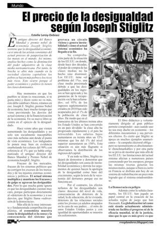 l antiguo director del Banco
EMundial y premio nobel de
economía Joseph Stiglitz
sostiene que la desigualdad económi-
ca es una de las aristas constantes del
actual proceso de pauperización de
las masas en el mundo. Así mismo,
analiza hechos como la disminución
del poder adquisitivo de la clase
media norteamericana. Por tanto, la
brecha se abre más cuando en la
sociedad clasista capitalista los
pobres se hacen más pobres y los ricos
más ricos. Esto ocurre porque el
poder económico y político lo tienen
lasclasesdominantes.
Hay momentos en que los
pueblos se alzan (o reaccionan, si te
gusta más) y dicen «esto no va más,
esto debe cambiar»Ahora, estamos en
eso. Joseph E. Stiglitz, premio Nobel
de economía, hace mucho tiempo que
viene previniendo los desvíos del
actual sistema y de la financierización
de la economía. En su nuevo libro se
centra en el «precio de la desigual-
dad».
Hace veinte años que vienen
aumentando las desigualdades y no
solo son socialmente inaceptables
sino más nefastas aún desde el punto
de vista económico. Los indignados
lo ponen muy bien en evidencia
enarbolando los colores del 99% con
referencia al 1% que ya había estig-
matizado el antiguo director del
Banco Mundial y Premio Nobel de
economíaJoseph E.Stiglitz.
Fracaso de los mercados,
fracaso de los sistemas políticos que
no corrigen los excesos de los merca-
dos y de los injustos sistemas econó-
micos y políticos. El actual sistema
multiplica y mantiene los fracasos y
de golpe se agravan las desigualda-
des. Pero lo que mucha gente ignora
es que las desigualdades cuestan muy
caro, porque participan directamente
al «deterioro de la economía» y a sus
desvíos, que Stiglitz llama «subver-
sión delademocracia».
Más allá de la muy interesan-
te y fundamentada comprobación que
plantea, el economista muestra
como la desigualdad es la causa y la
consecuencia del sistema que
provoca un círculo
vicioso y genera inesta-
bilidad y cómo el actual
sistema económico ha
llegadoa su fin.
Su comproba-
ción parte de la situación
de los EE.UU. en donde,
desde hace dos décadas,
el poder de compra de las
clases medias no ha
hecho sino disminuir.
Los EE.UU. tiene «el
problema del 1%», una
clase media presionada
debido a que las desi-
gualdades en los ingre-
sos se han agravado y las
ganancias de la recupe-
ración «se le han esfuma-
do»; «el 93% de los
ingresos suplementarios
creados en 2010 han sido
acaparados por el 1% de
la población de clase
alta». De modo que en el
transcurso de los últimos treinta años
los Estado Unidos se han convertido
en un país dividido: la clase alta ha
progresado rápidamente y el país ha
retrocedido. Los salarios bajos
aumentaron en treinta años un 15%
mientras que los del 1% del nivel
superior aumentaron un 150%. Esta
situación es aún más flagrante si
observamos la distribución de los
ingresosdelcapital.
Y en todo su libro, Stiglitz no
dejará de demostrar y demostrar que
las desigualdades son causa de inesta-
bilidad económica y derrota los argu-
mentos de quienes hacen la apología
de la desigualdad como base del
crecimiento, según la tesis de la «eco-
nomía del derrame» porque eso no
funcionaasí.
Por el contrario, los efectos
nefastos de las desigualdades son
claros: descenso del nivel de vida,
consecuencias de deterioro de la
salud, la de educación, de la vivienda,
deterioro de las relaciones sociales
entre los jóvenes ya adultos atrapados
en la casa de sus padres… el mito de
unos Estados Unidos justos y con
igualdad de oportunidades se muestra
sineufemismos.
El libro didáctico y volunta-
riamente dirigido al gran público
permite comprender –aun cuando uno
no sea muy ducho en economía – los
diferentes mecanismos y sus perver-
sos efectos. Es cierto que Stiglitz se
apoya en muchos ejemplos usameri-
canos – la campaña electoral obliga –
pero su razonamiento es absolutamen-
te «benchmarkable» y por otra parte
no se priva de mostrar que más allá de
los EE.UU. las limitaciones del actual
sistema afectan a numerosos países
comenzando por los europeos; porque
las mismas recetas generan los
mismos males, aunque si bien es cierto
en Francia se disfruta aún hoy de un
sistema de redistribución un poco más
logrado que el sistema estadouniden-
se.
LaDemocraciaenpeligro
Además como lo señala clara-
mente, los EE.UU. han jugado un
papel central en la creación de las
actuales reglas de juego que han
fracasado. La globalización tal como
está siendo actualmente adminis-
trada no facilita el progreso ni de la
eficacia mundial, ni de la justicia,
sino que lo que es más grave es que
El precio de la desigualdad
según Joseph StiglitzEstelle Leroy-Debiasi
24 rresplandores.blogspot.com
Mundo
 