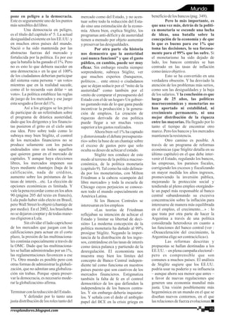 pone en peligro a la democracia.
Este es seguramente uno de los puntos
mássensiblesdellibro.
Una democracia en peligro,
es el título del capítulo nº 5: La actual
desigualdad existente en los EE.UU. y
en muchos otros países del mundo.
Nació o ha sido mantenida por las
abstractas fuerzas del mercado y
fortalecida por la política. Es por eso
que la batalla la ha ganado el 1%. Pero
no es esto lo que debiera suceder en
una democracia.» en la que el 100%
de los ciudadanos deberían participar
del sistema «una persona = un voto»
mientras que en la realidad sucede,
como él lo recuerda «un dólar = un
voto». La política establece las reglas
de juego de los mercados y ese juego
estasesgadoafavordel1%.
Así a los griegos se los privó
de participar de un referéndum sobre
el programa de drástica austeridad,
dado que los dirigentes y los financis-
tas pusieron el grito en el cielo ante
esa idea. Pero sobre todo como lo
subraya muy bien Stiglitz, el control
de los mercados financieros no se
produce solamente con los países
endeudados sino en todos aquellos
que quieren ganar en el mercado de
capitales. Y aunque haya elecciones
libres, los mercados imponen sus
leyes mediante chantajes (baja de la
calificación, nada de créditos,
aumento sobre los préstamos de las
tasas de interés…etc. La elección de
opciones económicas es limitada. Y
vale la pena recordar como en los años
90 (página 205 del texto en francés),
Lula pudo haber sido electo en Brasil,
pero Wall Street lo objetó (chantaje de
por medio). En el 2002, los brasileños
nosedejaroncooptary detodasmane-
raseligieronaLula.
Sin olvidar el lado caprichoso
de los mercados que juegan con las
calificaciones para actuar en el corto
plazo, la presión de las multinaciona-
les continúa especialmente a través de
la OMC. Dado que las multinaciona-
les se hallan administradas por un 1%,
las reglamentaciones favorecen a ese
1%. Otro mundo es posible pero con
otras formas de administrar la globali-
zación, que no admitan una globaliza-
ción sin trabas. Porque «para preser-
var la democracia, es necesario mode-
rarlaglobalización»afirma.
TerminarconlareduccióndelEstado.
Y defender por lo tanto una
justa distribución de los roles tanto del
mercado como del Estado, y no acen-
tuar sobre todo la reducción del Esta-
do sino una estimulación de la econo-
mía. Ahora bien, explica Stiglitz, los
programas anti-déficit y de austeridad
tienen a menudo por objeto aumentar
ypreservarlasdesigualdades.
Por otra parte «la historia
nos demuestra que la austeridad
casi nunca funcionó” y que el gasto
público, en cambio, puede ser muy
eficaz. Sin embargo resulta siempre
sorprendente, subraya Stiglitz, ver
que muchos expertos (banqueros,
políticos… ente otros) o ciudadanos
que se dejan seducir por el “mito de la
austeridad” como también por el
«mito de comparar el presupuesto del
Estado con el de un hogar» Un gobier-
no gastando más de lo que gana puede
incentivar la producción y la genera-
ción de empleos. La creación de
riquezas derivada de esa política
puede llegar a ser muchas veces
superioralos gastosrealizados.
Ahora bien «el 1% ha captado
y distorsionado el debate presupuesta-
rio» sobre la base de un chantaje sobre
el exceso de gastos pero que solo
ocultasu deseodeachicarelestado.
Stiglitz nos conduce de este
modo al terreno de la política macroe-
conómica, de la política monetaria
(capítulo 9).Tal como ha sido delinea-
da por los monetaristas, con Milton
Friedman a la cabeza «campeón del
libre mercado» y toda la escuela de
Chicago cuyos perjuicios se conoce-
nen todo el mundo especialmente en
AméricaLatina.
Si los Bancos Centrales se
interesaranenlosempleos
«Las teorías de Friedman
reflejaban su intención de achicar el
Estado y limitar su libertad de deci-
sión» La moderna concepción de la
política monetaria ha dañado al 99%
prosigue Stiglitz. Negando la impor-
tancia de la distribución de los ingre-
sos, centrándose en las tasas de interés
como única palanca y partiendo de la
desregulación. El economista nos
muestra muy bien los límites del
concepto de Banco Central indepen-
diente tal como funciona en nuestros
países puesto que son cautivos de los
mercados financieros. Estigmatiza
también la falta de fe en el control
democrático de los que defienden la
independencia de los bancos centra-
les. Y sin embargo debería inquietar-
los. Y señala con el dedo el ambigüo
papel del BCE en la crisis griega en
beneficiodelosbancos(pag.349).
Pero lo más importante, es
que una vez más, detrás de la políti-
ca monetaria se esconde una lucha
de ideas, una batalla sobre la
concepción de la economía y de que
lo que es bueno para ese 1% que
toma las decisiones, lo sea forzosa-
mente para el 99% que las sufre. Si
el monetarismo ha sido dejado de
lado, los bancos centrales se han
centrado en las tasas de inflación
comoúnicoobjetivo.
Esto se ha convertido en una
verdadera obsesión. Y ha desviado la
atención de los problemas más serios,
como son las desigualdades y la baja
de los salarios.Yla conclusión es que
luego de 25 años, las políticas
macroeconómicas y monetarias no
han aportado ni estabilidad, ni
crecimiento permanente, ni una
mejor distribución de la riqueza
entre las mayorías. Ha llegado por lo
tanto el tiempo de encontrar otro
marco. Pero los bancos y los mercados
mantienenlaresistencia.
Otro camino es posible. A
través de un programa de reformas
económicas (que Stiglitz detalla en su
último capítulo) en el que debe inter-
venir el Estado, regulando los bancos,
las empresas, los paraísos fiscales,
corrigiendo los excesos y fiscalizando
en mayor medida los altos ingresos,
promoviendo la inversión pública,
mejorando la protección social y
tendiendo al pleno empleo otorgándo-
le un papel más responsable al banco
central «abandonando su excesiva
concentración sobre la inflación para
interesarse de manera más equilibrada
en el empleo, el crecimento…» : lo
que trata por otra parte de hacer la
Argentina a través de una política
considerada heterodoxa en cuanto a
las funciones del banco central (ver :
«Desaceleración del crecimiento, la
Argentinaeligesercontracíclica»).
Las reformas descritas y
propuestas se hallan destinadas a los
EE.UU. – en plena campaña electoral -
pero es comprensible que son
comunes a muchos países. El análisis
de Stiglitz sugiere que los EE.UU.
podría usar su poderío y su influencia
– aunque ahora sea menor que antes –
a favor de nuevas regulaciones que
generen una economía mundial más
justa. Una visión posiblemente más
hegemónica en un mundo en el que se
diseñan nuevos contornos, en el que
lasrelacionesdefuerzaevolucionan.
25rresplandores.blogspot.com
Mundo
 
