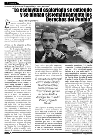 l maestro y compañero Mario
ELopez nos responde las
preguntas de nuestro equipo
editorial, respuestas que tratan de
explicar temas fundamentales en la
vida del peruano y de su accionar
político y sobretodo de los instrumen-
tos teóricos que sirven para no extra-
viarse en el panorama tan sombrío
queseviveenlaactualidad.
¿Cómo es la situación política
nacionaleinternacional.
Es de un gran desorden bajo
los cielos, generado por el Imperialis-
mo, última y superior fase del Capita-
lismo, signado como parasitario,
monopólico y agonizante. Expresán-
dose además, la contradicción entre
el Imperialismo y las Potencias,
contra los países y pueblos oprimi-
dos, como la principal y, con la
Historia del proletariado y los de
“abajo”, que han ingresado a su
Tercer Momento desde el año 1980:
la Ofensiva Estratégica de la Revo-
lución Proletaria Mundial (La
Historia del Movimiento Proletario
Mundial, se inicia en 1871: Defensi-
va Estratégica hasta, 1918: Revolu-
ción de Octubre, dando rumbo a la
Nueva Era y, en 1949: se ingresa al
Equilibrio Estratégico, hasta 1980:
de ahí, para adelante nos desenvolve-
mos en un proceso de 50 a 100 años,
donde habrá una nueva sociedad en la
faz de la Tierra, sin opresores ni
explotados). En el actual escenario
“tormentoso”, la crisis económica
internacional carcome cada vez más
al Capitalismo, devenido desde fines
del siglo XIX, en Imperialismo.
Profundizándose el carácter monopó-
lico, parasitario y agonizante del
sistema imperialista, que desenvuelve
guerras de agresión y rapiña contra los
pueblos de Irak, Irán, Afganistán,
Pakistán e incluso, utiliza al Estado
de Israel para dominar estratégica-
mente el Medio Oriente, aplicando
genocidio contra las masas palestinas,
como sucede en la “Franja de Gaza”
de Palestina (En el mes de diciembre
del 2012 se aplicó genocidio contra
decenas de palestinos en la Franja de
Gaza) y ahora, pretenden apoderarse
de Siria, por su petróleo y, aplastar el
movimiento maoísta de la India. Por
eso, advirtió la Directora del FMI, que
de no cambiarse esta tendencia, se
producirá una nueva crisis como la
Gran Depresión de 1930 y el sistema
imperialista a nivel económico se
puede “deslizar fácilmente a una
situación como la de 1930, donde la
confianza y la cooperación colapsa-
ron y los países se encerraron en sí
mismos. En último término, una
situación que lleve a un espiral
descendente que podría consumir el
mundo entero”. Entre los años 1973
al 2000, la tasa media de crecimien-
to del PIB de las cinco mayores
economías mundiales: EUA, Japón,
Alemania, Francia y Gran Bretaña
fue del 2.5%, significativamente
inferior a la tasa media del 2.7%
correspondiente a los demás países
industrializados.Ahí vemos la crisis
de Grecia, Gran Bretaña, Irlanda,
España, Francia, Bélgica, Alemania
entre otros países. Incluso, algunos
países encabezados por Alemania se
han negado a dar un “rescate” de
500.000 millones de Euros a Grecia,
país que este año tendrá una deuda
ascendente al 189% de su PIB. El
Banco Mundial (BM), pronosticó una
recesión para el 2012 para la Unión
Europea y en los 17 países de la Unión
Europea, se pasará en el 2012, de una
prevista tasa de crecimiento del
Producto interior bruto (PIB) de 1.8%
a una contracción de 0.3% y, un
“sacudón” económico similar a la
Gran Recesión del 2008. Los países
delTercer Mundo (ubicados en África,
América, Asia), verán bajar su tasa de
crecimiento a 5.4% (-0.8%) y, los
países industrializados, tendrán un
crecimiento de 1.4% del PIB, dismi-
nuyendo 1.3% de lo que se había
previsto. Adicionando también, a este
escenario, las Guerras de Rapiña, que
desenvuelve principalmente el Impe-
rialismo yanqui, para apropiarse de los
recursos naturales del planeta y del
Entrevista al Maestro y dirigente Mario López Mesones*
26 rresplandores.blogspot.com
“la contradicción principal
entre Superpotencias y
Potencias contra los
países oprimidos del
Tercer Mundo; que son
los países donde se
descargan las crisis del
Primer y Segundo
Mundo”
“La esclavitud asalariada se extiende
y se niegan sistemáticamente los
Derechos del Pueblo”Equipo de Resplandores
Entrevista
 