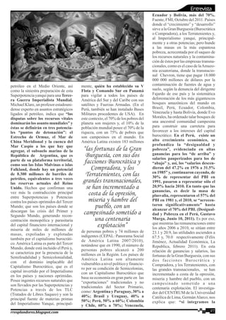 petróleo en el Medio Oriente, así
como la siniestra preparación de esta
Superpotencia yanqui para una Terce-
ra Guerra Imperialista Mundial.
Michael Klare, un profesor estadouni-
dense experto en asuntos estratégicos
ligados al petróleo, indica que “las
disputas sobre los recursos vitales
dominarán los asunto mundiales” y
éstas se definirán en tres potencia-
les “puntos de detonación”: el
Estrecho de Ormuz, el Mar de
China Meridional y la cuenca del
Mar Caspio a los que hay que
agregar, el subsuelo marino de la
República de Argentina, que es
parte de su plataforma territorial,
como son las Islas Malvinas o islas
Falkland, donde hay un potencial
de 8.300 millones de barriles de
petróleo, equivalentes a tres veces
las reservas actuales del Reino
Unido. Hechos que confirman una
vez más la contradicción principal
entre Superpotencias y Potencias
contra los países oprimidos del Tercer
Mundo; que son los países donde se
descargan las crisis del Primer y
Segundo Mundo, generando recon-
centración monopólica y parasitaria
del capital financiero internacional y
miseria de miles de millones de
masas, expoliadas y explotadas
también por el capitalismo burocráti-
co.América Latina es parte del Tercer
Mundo, donde está incluido el Perú y,
se caracteriza por la presencia de la
Semifeudalidad y Semicolonialidad,
con el dominio implacable del
Capitalismo Burocrático, que es el
capital invertido por el Imperialismo
en los países y naciones oprimidas.
Posee ingentes recursos naturales que
son llevados por las Superpotencias y
Potencias a través de los TLC
(Tratados de Libres Saqueo) y son la
principal fuente de materias primas
del Imperialismo Yanqui, principal-
mente, quién ha establecido su V
Flota y Comando Sur en Panamá
para vigilar a todos los países de
América del Sur y del Caribe con sus
satélites y Fuerzas Armadas. (En el
Perú, también se han instalado Bases
Militares procedentes de USA). En
este contexto, el 70% de los pobres del
planeta son mujeres y, el 10% de la
población mundial posee el 70% de la
riqueza, con un 75% de pobres que
son campesinos en el mundo. En
América Latina existen 183 millones
de personas pobres y 74 millones de
indigentes (CEPAL: Panorama Social
de América Latina 2007/2010),
notándose que en 1990, el número de
personas pobres alcanzó a 200
millones en la Región. Los países de
América Latina son altamente
vulnerables a nivel político y financie-
ro por su condición de Semicolonias,
con un Capitalismo Burocrático que
basa su economía en gran parte en las
“exportaciones” tradicionales y no
tradicionales del Sector Primario,
como: Argentina y Paraguay, 30% a
40%; Brasil y Uruguay, 40% a
50%; Perú, 50% a 60%; Colombia
y Chile, 60% a 70%; Venezuela,
Ecuador y Bolivia, más del 70%.
Fuente, FMI, Octubre del 2011. Países
donde el “crecimiento” y “desarrollo”
sirve a la Gran Burguesía (Burocrática
o Compradora), a los Terratenientes y,
al Imperialismo yanqui, principal-
mente y a otras potencias; pero hunde
a las masas en la más espantosa
pobreza, acrecentada por el saqueo de
los recursos naturales y la contamina-
ción de éstos por las empresas transna-
cionales, como es el caso de laAmazo-
nía ecuatoriana, donde la transnacio-
nal Chevron, tiene que pagar 18.000
000 000 millones de dólares por la
contaminación de fuentes de agua y
suelo, según la denuncia del dirigente
Fajardo de ese país y la sistemática
deforestación de los más gigantescos
bosques amazónicos del mundo en
Brasil, Perú, Ecuador, Colombia,
Venezuela y hasta Bolivia, donde Evo
Morales, ha ordenado talar bosques de
una ancestral comunidad campesina
para construir una carretera para
favorecer a los intereses del capital
burocrático. En el Perú, existe un
alto crecimiento económico, se
profundiza la “desigualdad y
pobreza”, evidenciada en altas
ganancias para los “de arriba” y
salarios pauperizados para los de
“abajo” y, así, los “salarios descen-
dieron del 47.2% en 1976 a 31.5%
en 1985” y, continuaron cayendo, de
30% de representar del PBI en
1991, pasaron a representar sólo el
20,9% hacia 2010. En tanto que las
ganancias, es decir la masa de
plusvalía, representaron el 57% del
PBI en 1981 y, el 2010, se “acrecen-
taron significativamente” hasta
alcanzar el 70% del PBI. (Desigual-
dad y Pobreza en el Perú, Gustavo
Murga, Junio 10, 2011). Es por eso,
que mientras las remuneraciones entre
los años 2006 a 2010, se sitúan entre
23.1 y 20.9, las utilidades ascienden a
67.5 y, 70.0 respectivamente (Félix
Jiménez, Actualidad Económica, La
Republica, febrero 2011). En esta
relación de ganancias y salarios, las
fortunas de la Gran Burguesía, con sus
dos facciones Burocrática y
Compradora, y los Terratenientes, con
las grandes transnacionales, se han
incrementado a costa de la opresión,
miseria y hambre del pueblo, con un
campesinado sometido a una
centenaria explotación. El investiga-
dor del CENTRUM de la Universidad
Católica de Lima, GermánAlarco, nos
explica que: “si integramos la
27rresplandores.blogspot.com
“las fortunas de la Gran
Burguesía, con sus dos
facciones Burocrática y
Compradora, y los
Terratenientes, con las
grandes transnacionales,
se han incrementado a
costa de la opresión,
miseria y hambre del
pueblo, con un
campesinado sometido a
una centenaria
explotación”
Entrevista
 