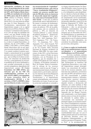 información estadística de largo
plazo, la participación de las remu-
neraciones ha caído un poco menos
del 40% del Producto Bruto Inter-
no (PBI), de mediados de la década
de 1950 a poco más de la mitad en
2010” (Diario La Primera, Salarios
del Perú a la cola de la región,
04/02/2012). En este festín de utilida-
des para la Gran Burguesía y los
Terratenientes, representantes del
Imperialismo yanqui y de su capital
financieroenelPerú,elfamoso“Óbo-
lo minero” (voluntario) sólo represen-
tó el 2.4% de todas las utilidades del
sector; con una Deuda Externa que
ascendió el 2012 a cerca de $33 290
000 000.00 Millones de dólares USA,
donde la Inversión Extranjera Direc-
ta, es decir el capital burocrático, en
millones, fue de 2.578 (2005), 3.466
(2006), 5.342 (2007), y 4.079 (2008);
donde observamos que en tres años,
esta inversión alcanza más del 100%.
Y es central, resaltar el carácter semi-
feudal y semicolonial de la sociedad
peruana como nos enseña JC Mariáte-
gui, que se refleja en el atraso econó-
mico, con relaciones de producción
serviles y, principalmente un irresuel-
to problema de la tierra (latifundio) y
una sociedad estructurada en clases
sociales antagónicas, dependiente del
Imperialismo yanqui. El Censo
Económico del 2008 (INEI), nos
informó que de los 940 336
establecimientos existentes en el
país, el 0,9% (8007), correspondían
al sector extractivo, 8.6% al
transformativo (81344) y a los
servicios, el 90,5% (850985); datos
que derriban la errada y reacciona-
ria caracterización de “capitalista”
a la sociedad peruana y que está en
“Nueva Acumulación Originaria”,
cuando este proceso sucedió hace
más de 500 años atrás en el proceso
de desarrollo inicial del Capitalis-
mo, como nueva Formación Econó-
mico Social. Y más aún, la pobreza
generalizada afecta indeciblemente a
las masas a extremos de deshumani-
zarla, como sucede con estas condi-
ciones de pobreza: 50% de la pobla-
ción peruana está en condición de
pobreza y, 30% en situación de
“extrema pobreza” y, como muestra
de pobreza, tenemos a: Huancaveli-
ca, 88,0 - 77; Huánuco, 78,9 – 64,5;
Puno, 78,0 – 60,5; Apurímac, 78,0 –
70,3; Cajamarca, 77,4 – 56; Cuzco,
75,3 – 51; Amazonas, 74,5 – 59,8;
Ayacucho, 72,5 – 62,6; Ucayali, 70,5
– 29,7; Loreto, 70,0 – 56. El promedio
es de 76.2 Fuente: INEI, Encuesta
Nacional de Hogares Incidencia de
Pobreza 2004-2009. En estas condi-
ciones, el año 2011, en las Elecciones
Generales, asume el Poder un nuevo
Gobierno, con un Presidente de la
República, que de inmediato fue a
saludar al Presidente de USA, Obama
y, después, al Presidente (incluido el
Rey), de España. Hasta el momento,
con la entrega de los recursos
naturales, como el caso de “Conga” a
una transnacional minera, lo pintan de
cuerpo entero y, por lo tanto, represen-
ta a los intereses de la Gran Burguesía
(Compradora y Burocrática), a los
Terratenientes y, al Imperialismo
yanqui, principalmente, con su capital
burocrático en el país. Es por eso, que
la esclavitud asalariada se extiende y
se niegan sistemáticamente los Dere-
chos del Pueblo, como el acceso de las
masas a la Educación Pública, Salud
y, a los trabajadores, para despellejar-
los en vida de su fuerza de trabajo, se
les aplica CAS, para realizar una labor
de sometimiento servil (semifeudal),
con trabajo casi gratuito, despojados
de derechos laborales, como la Ley de
Reforma Magisterial Nº 29994, que
niega el Derecho del Pueblo a la
Educación y abre su privatización
completa, continuándose este año,
con la Reforma Universitaria,
mientras que en Diciembre del 2012,
los Parlamentarios se aumentaron su
sueldo a S/30 834.00 Nuevos Soles
equivalentes a casi 42 salarios mínimo
vitales de la clase trabajadora, sin
considerar las prebendas como pasa-
jesenavióny otrosgastos.
2. ¿Cómo se explica la Semifeudali-
dad en sus manifestaciones como la
servidumbre y el gamonalismo
(latifundismo), enelPerúactual?
Invívita y reeditada, continúa
la Semifeudalidad, desenvolviéndose
para sobreexplotar a las masas traba-
jadoras y, extendiendo la Gran Propie-
dad Terrateniente en beneficio del
Capitalismo Burocrático y, por ende,
del Imperialismo yanqui, principal-
mente. Las concesiones de explota-
ción de los recursos naturales, acen-
túan más esta condición y, así tenemos
que más del 80% del territorio nacio-
nal está concesionado a grandes
transnacionales mineras y forestales,
para llevarse nuestros minerales
–incluido el petróleo y las maderas-,
dejando miseria y destrucción del
ambiente; así como también el Mar
Peruano que contiene una de las más
altas reservas de recursos hidrobioló-
gicos del planeta, pero que al ser
saqueado por los Buques Factoría,
está contaminado y con fuerte depre-
dación como es el caso de la anchove-
ta; alterando la cadena trófica y,
ocasionando una mortandad sin
parangón alguno en la historia maríti-
ma, como la letalidad de la ornitofau-
na y especies ictiológicas (en diversas
áreas del litoral peruano el año 2012,
aparecieron millares de especies
marinas, muertas). Ahora, esta
semifeudalidad tiene que ver con el
trabajo gratuito para elevar más la tasa
de plusvalía absoluta, como los
Programas Gubernamentales y, ahí
tenemos que para el Programa “Traba-
ja Perú” se ha presupuestado 64
28 rresplandores.blogspot.com
Entrevista
 