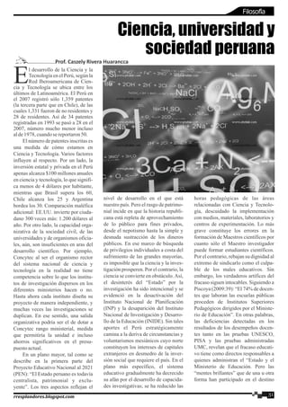 l desarrollo de la Ciencia y la
ETecnología en el Perú, según la
Red Iberoamericana de Cien-
cia y Tecnología se ubica entre los
últimos de Latinoamérica. El Perú en
el 2007 registró sólo 1,359 patentes
(la tercera parte que en Chile), de las
cuales 1,331 fueron de no residentes y
28 de residentes. Así de 34 patentes
registradas en 1993 se pasó a 28 en el
2007, número mucho menor incluso
alde1978,cuandosereportaron50.
El número de patentes inscritas es
una medida de cómo estamos en
Ciencia y Tecnología. Varios factores
influyen al respecto. Por un lado, la
inversión estatal y privada en el Perú
apenas alcanza $100 millones anuales
en ciencia y tecnología, lo que signifi-
ca menos de 4 dólares por habitante,
mientras que Brasil supera los 60,
Chile alcanza los 25 y Argentina
bordea los 30. Comparación maléfica
adicional: EE.UU. invierte por ciuda-
dano 300 veces más: 1.200 dólares al
año. Por otro lado, la capacidad orga-
nizativa de la sociedad civil, de las
universidades y de organismos oficia-
les, aún, son insuficientes en aras del
desarrollo científico. Por ejemplo,
Concytec al ser el organismo rector
del sistema nacional de ciencia y
tecnología en la realidad no tiene
competencia sobre lo que los institu-
tos de investigación dispersos en los
diferentes ministerios hacen o no.
Hasta ahora cada instituto diseña su
proyecto de manera independiente, y
muchas veces las investigaciones se
duplican. En ese sentido, una salida
organizativa podría ser el de dotar a
Concytec rango ministerial, medida
que permitiría la unidad e incluso
ahorros significativos en el presu-
puestoactual.
En un plano mayor, tal como se
describe en la primera parte del
Proyecto Educativo Nacional al 2021
(PEN): “El Estado peruano es todavía
centralista, patrimonial y exclu-
yente”. Los tres aspectos reflejan el
nivel de desarrollo en el que está
nuestro país. Pero el rasgo de patrimo-
nial incide en que la historia republi-
cana está repleta de aprovechamiento
de lo público para fines privados,
desde el nepotismo hasta la simple y
desnuda sustracción de los dineros
públicos. En ese marco de búsqueda
de privilegios individuales a costa del
sufrimiento de las grandes mayorías,
es imposible que la ciencia y la inves-
tigación prosperen. Por el contrario, la
ciencia se convierte en obstáculo.Así,
el desinterés del “Estado” por la
investigación ha sido intencional y se
evidenció en la desactivación del
Instituto Nacional de Planificación
(INP) y la desaparición del Instituto
Nacional de Investigación y Desarro-
llo de la Educación (INIDE). Sin tales
aportes el Perú estratégicamente
camina a la deriva de circunstancias y
voluntarismos mesiánicos cuyo norte
constituyen los intereses de capitales
extranjeros en desmedro de la inver-
sión social que requiere el país. En el
plano más específico, el sistema
educativo gradualmente ha decrecido
su afán por el desarrollo de capacida-
des investigativas; se ha reducido las
horas pedagógicas de las áreas
relacionadas con Ciencia y Tecnolo-
gía, descuidado la implementación
con medios, materiales, laboratorios y
centros de experimentación. Lo más
grave constituye los errores en la
formación de Maestros científicos por
cuanto sólo el Maestro investigador
puede formar estudiantes científicos.
Por el contrario, rebajan su dignidad al
extremo de sindicarlo como el culpa-
ble de los males educativos. Sin
embargo, los verdaderos artífices del
fracaso siguen intocables. Siguiendo a
Piscoya (2009:39): “El 74% de docen-
tes que laboran las escuelas públicas
proceden de Institutos Superiores
Pedagógicos dirigidos por el Ministe-
rio de Educación”. En otras palabras,
las deficiencias detectadas en los
resultados de los desempeños docen-
tes tanto en las pruebas UNESCO,
PISA y las pruebas administradas
UMC, revelan que el fracaso educati-
vo tiene como directos responsables a
quienes administran el “Estado y el
Ministerio de Educación. Pero las
“mentes brillantes” que de una u otra
forma han participado en el destino
Ciencia, universidad y
sociedad peruana
Prof. Caszely Rivera Huarancca
31rresplandores.blogspot.com
Filosofía
 