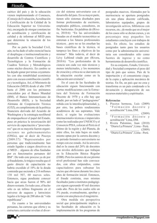 caótico del país y de la educación
vienen implementando el Coneaces,
(Consejo de Evaluación,Acreditación
y Certificación de la Calidad de la
Educación Superior no Universita-
ria), encargada de otorgar constancias
de acreditación y certificación de
calidad y de informar al MED para
que determine la situación de los
institutos.
Por su parte la Sociedad Civil,
aún, no ha dado el salto esencial hacia
el despliegue e institucionalización y
desarrollo de Centros Científicos y
Tecnológicos y la Formación de
Cuadros Teóricos y Metodológicos
como núcleo directriz. En cambio se
ha dejado ganar por temas coyuntura-
les con alta rentabilidad económica
pero con escaza contribución científi-
ca y tecnológica.Así, el Ministerio de
Educación (MED) desde el año 1995
hasta el 2006 con los préstamos
concedidos por el Banco Mundial
(BM), el Banco Interamericano de
Desarrollo (BID), y la Sociedad
Alemana de Cooperación Técnica
(GTZ), en cumplimiento de la política
financiera derivada del Acuerdo de
Washington y la estrategia neoliberal
de empequeñecer el papel del Estado,
puso en práctica la tercerización del
servicio de capacitación a “proevedo-
res” que en su mayoría fueron organi-
zaciones no gubernamentales
(ONGs), que al decir de Piscoya
(2009:57): “Representados por
personas que tradicionalmente han
estado ligadas a cargos directivos en
el MED… algunos de ellas fundadas
por ex funcionarios peruanos del
BM”. De todo este proceso ya de por
si fraudulento, lo trágico resulta que el
gasto directo de capacitación no
habría excedido el 10% de la deuda
contraída que asciende a 218 millones
138 mil 507, 60 nuevos soles.
Entonces, sigue pendiente conocer
hacia que arcas fueron el 90% del
dinero restante. En todo caso, el hecho
sólo es un ínfimo fragmento en el
universo de saqueos y latrocinios
legales a lo largo de 200 años de “vida
republicana”.
En cuanto a las universidades
peruanas, las carreras que oferta y su
estructura curricular revelan el divor-
cio del sistema universitario con el
desarrollo del país. En su mayor parte,
tienen sólo sistemas diseñados para
formar profesionales de escritorio,
empleados públicos, consultores, en
fin: burócratas. En palabras de (Rive-
ra, 2010:6): “En las universidades
basadas en el modelo tecnocrático se
entrenan a los futuros profesionales
técnicos…pero no se les enseñan las
bases científicas de la técnica, ni
tampoco los fines u objetivos de las
mismas”. Más todavía, al decir de
Lévy Leblond citado por (Rivera,
2010:6): “Los profesionales de la
ciencia son cada vez más técnicos y
menos intelectuales, y los momentos
de creación y crítica no se dan tanto en
la educación escolar como en la
educaciónuniversitaria”.
En el caso de las facultades de
educación siguen funcionando con
ciertas modificaciones con la Estruc-
tura del Sistema de Formación
Docente de 1970 y a ello hay que
añadir, por un lado el “pedagogismo”
reñida con la interdisciplinariedad, y,
por otro, los pobres rendimientos
académicos de sus aspirantes. Vale
decir, si según las evaluaciones
internacionales técnicas e imparciales
como las realizadas por UNESCO y el
Consorcio PISA, colocan al Perú en el
último de la región y del Planeta, de
entre ellos, los más bajos en rendi-
miento optan por la carrera docente y
su periodo formativo universitario no
rompe con ese estado. Así la universi-
dad es la causa del 26% de docentes
con niveles deficientes que trabajan
en la Educación Básica Regular
(EBR). Pero los autores de ese pésimo
nivel profesional han sido convoca-
dos, con altos estipendios, como
capacitadores para subsanar los
vacíos que obviaron durante los cinco
años de formación inicial. Entonces,
el fraude continúa, esas mismas
facultades junto a institutos pedagógi-
cos siguen egresando 45 mil docentes
cada año. Pero de los cuales sólo un
5% puede, eventualmente, aprobar y
contarconunaplazaenelmagisterio.
Otra medida sin perspectiva
social que principalmente implica a
las facultades de educación es la
implementación de los programas de
postgrados masivos. Alentados por la
meritocracia se apertura postgrados
sin una plana docente calificada,
laboratorios equipados, grupos de
investigación activos, bibliotecas con
recursos, etc.; de modo que en el mejor
de los casos sólo se dictan cursos, y en
porcentajes muy pequeños los
estudiantes concluyen con trabajos de
tesis. En efecto, los estudios de
postgrados tanto para los usuarios
como por la administración universi-
taria son considerados sólo como
fuentes de ingreso y no como
herramientasdedesarrollocientífico.
En su conjunto, Estado, Universi-
dad y Sociedad comparten el peso del
tipo de país que somos. País de la
importación y el consumismo ciego;
de la copia y aplicación mecánica de
teorías. En fin, un país que no crea y
transforma es un país condenado a la
devastación y desaparición de sus
recursosmaterialesy espirituales.
Referencias
1. Piscoya hermosa, Luis (2009)
“ F o r m a c i ó n d o c e n t e y
acreditación”Lima,DM.
2. ___________________ (2009)
“ F o r m a c i ó n d o c e n t e y
acreditación”Lima,DM.
3. Rivera Palomino, Juan (2010)
“DiarioLaPrimera”,Lima– Perú.
4. ___________________ (2009)
“DiarioLaPrimera”,Lima– Perú.
32 rresplandores.blogspot.com
Filosofía
 