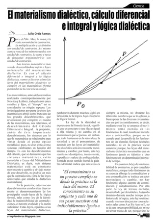 ara el Pdte. Mao, la suma y la
Presta son unidad de contrarios,
la multiplicación y la división
son unidad de contrarios. Así mismo
suma y resta de los números reales son
unidad de contrarios, la suma y resta
de funciones trigonométricas son
unidaddecontrarios.
Las teorías matemáticas han
venido desarrollándose sujeto a leyes
universales del materialismo
dialéctico. Es con el cálculo
diferencial e integral y la lógica
dialéctica, vamos a ilustrar, cómo las
leyes del materialismo dialéctico se
cumplen en las matemáticas (forma
particulardelaconcienciasocial).
Las matemáticas, antes de los estudios
realizados contemporáneamente por
Newton y Leibniz, trabajaba con entes
estables y fijos, el “tiempo” no se
consideraba en ningún aspecto. Las
investigaciones por parte de éstos dos
matemáticos arrojó como fruto uno de
los grandes descubrimientos, que
revolucionó por completo el mundo
de las matemáticas, nos referimos, al
descubrimiento del Cálculo
Diferencial e Integral. A propósito,
a n t e s d e é s t e i m p o r t a n t e
descubrimiento, los sistemas con lo
que la matemática se relacionaba eran
vistas desde el punto óptico
metafísico; pues, no eran vistas como
sistemas cambiantes en función del
tiempo. Es con los descubrimientos
del cálculo, que se demuestra que los
sistemas matemáticos están
sometidas a Leyes del Materialismo
Dialéctico, es decir, todo sistema
matemático está en constante
movimiento y cambio y el viejo motor
de este desarrollo, no podría ser más
que la contradicción, (otra de las leyes
universales que estudia la dialéctica
materialista).
En lo posterior, estos nuevos
descubrimientos conducirían directa-
mente al desmoronamiento de los
principales seudo-leyes de la lógica
formal, tales como: ley de la identi-
dad, la inadmisibilidad de contradic-
ciones, el tercero excluido y la razón
suficiente. Estas leyes, opuestas a las
leyes del materialismo dialéctico,
perduraron durante muchos siglos en
la historia de la lógica, bajo el aspecto
delógicaformal.
La ley de la identidad se
expresa con la fórmulaAesA, signifi-
ca que un concepto o una idea es igual
a ella misma y no cambia en el
momento en que se piensa, sin embar-
go, todo fenómeno en la naturaleza, la
sociedad y en el pensamiento, de
acuerdo con las leyes del materialis-
mo dialéctico está en constante movi-
miento y cambio; por tanto, esta ley
resulta ser desobjetiva, inconsistente,
superflua y repleta de ambiguedades.
Tomada en un sentido literal, la pala-
bra identidad indica que una cosa es
siempre la misma, no obstante los
diferentes nombres que se le aplican, o
bien a pesar de las diversas circunstan-
cias en que la consideramos; es decir,
mediante esta ley se amputa el movi-
miento como esencia de los
fenómenos; lo cual, resulta ser metafí-
sico e anticientífico, porque no se
cumple en el desarrollo de los fenóme-
nos de las ciencias fácticas (ciencias
naturales) ni en la práctica social
concreta; porque, las leyes del mate-
rialismo dialéctico nos enseñan que un
fenómeno jamás es idéntico a otro
fenómeno en un determinado interva-
lodetiempo.
Encuantoalaleydeinadmisi-
bilidad de contrarios, es por completo
metafísico, porque todo fenómeno en
su esencia alberga la contradicción y
esta contradicción se traduce en auto-
movimiento y cambio, no hay
fenómeno alguno carente de contra-
dicción y autodinamismo. Por otra
parte, la ley de tercero excluido,
desarrollado porAristóteles, ha tenido
dominio durante mucho tiempo en la
historia de la lógica, esta ley sostiene:
cuando tenemos dos juicios contradic-
torios tales comoAes B yAno es B, no
se da una tercera posibilidad, no existe
un tercer modo de ser, porque uno de
Elmaterialismodialéctico,cálculodiferencial
eintegralylógicadialécticaJulio Ortiz Ramos
“El conocimiento es
un proceso complejo en
donde la práctica es la
base del mismo. El
conocimiento en su
conjunto y cada uno de
sus pasos sucesivos está
indisolublemente ligado a
la práctica”
33rresplandores.blogspot.com
Ciencia
 