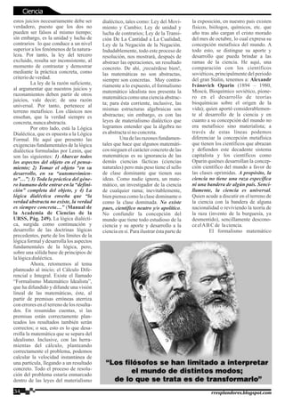 estos juicios necesariamente debe ser
verdadero, puesto que los dos no
pueden ser falsos al mismo tiempo;
sin embargo, es la unidad y lucha de
contrarios lo que conduce a un nivel
superior a los fenómenos de la natura-
leza. Por tanto, la ley del tercero
excluido, resulta ser inconsistente, al
momento de contrastar y demostrar
mediante la práctica concreta, como
criteriodeverdad.
La ley de la razón suficiente,
al argumentar que nuestros juicios y
razonamientos deben partir de otros
juicios, vale decir; de una razón
universal. Por tanto, pertenece al
terreno metafísico. Los clásicos nos
enseñan, que la verdad siempre es
concreta,nuncaabstracta.
Por otro lado, está la Lógica
Dialéctica, que es opuesta a la Lógica
Formal. He aquí que presento las
exigencias fundamentales de la lógica
dialéctica formuladas por Lenin, que
son las siguientes: 1) Abarcar todos
los aspectos del objeto en el pensa-
miento; 2) Tomar el objeto “en su
desarrollo, en su “automovimien-
to”…”; 3) Toda la práctica del géne-
ro humano debe entrar en la “defini-
ción” completa del objeto, y 4) La
lógica dialéctica enseña que “la
verdad abstracta no existe, la verdad
es siempre concreta…” (Manual de
la Academia de Ciencias de la
URSS, Pág. 249). La lógica dialécti-
ca, surgida como continuación y
desarrollo de las doctrinas lógicas
precedentes, parte de los límites de la
lógica formal y desarrolla los aspectos
fundamentales de la lógica, pero,
sobre una sólida base de principios de
lalógicadialéctica.
Ahora, retomemos al tema
planteado al inicio; el Cálculo Dife-
rencial e Integral. Existe el llamado
“Formalismo Matemático Idealista”,
que ha difundido y difunde una visión
lineal de las matemáticas, éste, al
partir de premisas erróneas aterriza
con errores en el terreno de los resulta-
dos. En resumidas cuentas, si las
premisas están correctamente plan-
teados los resultados también serán
correctos; o sea, esto es lo que desa-
rrolla la matemática que se separa del
idealismo. Inclusive, con las herra-
mientas del cálculo, planteando
correctamente el problema, podemos
calcular la velocidad instantánea de
una partícula, llegando a un resultado
concreto. Todo el proceso de resolu-
ción del problema estaría enmarcado
dentro de las leyes del materialismo
dialéctico, tales como: Ley del Movi-
miento y Cambio; Ley de unidad y
lucha de contrarios; Ley de la Transi-
ción De La Cantidad a La Cualidad;
Ley de la Negación de la Negación.
Indudablemente, todo este proceso de
resolución, nos mostrará, después de
abstraer las operaciones, un resultado
concreto. De ahí, ¡recuérdese bien!,
las matemáticas no son abstractas,
siempre son concretas. Muy contra-
riamente a lo expuesto, el formalismo
matemático idealista nos presenta la
matemática como una ciencia abstrac-
ta; para ésta corriente, inclusive, las
mismas estructuras algebraicas son
abstractas; sin embargo, es con las
leyes de materialismo dialéctico que
logramos entender que la álgebra no
esabstractasinoconcreta.
Una de las razones fundamen-
tales que hace que algunos matemáti-
cos nieguen el carácter concreto de las
matemáticas es su ignorancia de las
demás ciencias fácticas (ciencias
naturales) pero más peso tiene el sello
de clase dominante que tienen sus
ideas. Como nadie ignora, un mate-
mático, un investigador de la ciencia
de cualquier rama; inevitablemente,
bien piensa como la clase dominante o
como la clase dominada. No existe
pues, científico neutro y/o apolítico.
No confundir la concepción del
mundo que tiene todo estudioso de la
ciencia y su aporte y desarrollo a la
ciencia en si. Para ilustrar ésta parte de
la exposición, en nuestro país existen
físicos, biólogos, químicos, etc. que
año tras año cargan el cristo morado
del mes de octubre, lo cual expresa su
concepción metafísica del mundo. A
todo esto, se distingue su aporte y
desarrollo que pueda brindar a las
ramas de la ciencia. He aquí, una
comparación con los científicos
soviéticos, principalmente del periodo
del gran Stalin, tenemos a: Alexandr
Ivánovich Oparin (1894 – 1980,
Moscú, Bioquímico soviético, pione-
ro en el desarrollo de teorías
bioquímicas sobre el origen de la
vida); quien aportó considerablemen-
te al desarrollo de la ciencia y en
cuanto a su concepción del mundo no
era metafísico sino materialista; a
través de estas líneas podemos
diferenciar la concepción metafísica
que tienen los científicos que abrazan
y defienden este decadente sistema
capitalista y los científicos como
Oparin quiénes desarrollan la concep-
ción científico del mundo a favor de
las clases oprimidas. A propósito, la
ciencia no tiene una raza específica
ni una bandera de algún país. Senci-
llamente, la ciencia es universal.
Quien acude a discutir en el terreno de
la ciencia con la bandera de alguna
nacionalidad o reviviendo la teoría de
la raza (invento de la burguesía, ya
desmentido), sencillamente descono-
ceelABCde laciencia.
El formalismo matemático
34 rresplandores.blogspot.com
Ciencia
 