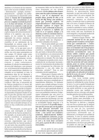 idealista ve la historia de las matemá-
ticas como un texto acabado, teorema
- demostración - ejemplo, teorema -
demostración - ejemplo; sin embar-
go, la matemática se desarrolló como
señala la Teoría del Conocimiento
Marxista: “El conocimiento es un
proceso complejo en donde la prácti-
ca es la base del mismo. El conoci-
miento en su conjunto y cada uno de
sus pasos sucesivos está indisoluble-
mente ligado a la práctica”. Esto
explica el paso del conocimiento de lo
inferior a lo superior; una cosa es
segura, en ese camino ha venido
superando los errores mediante la
constante práctica. El conocimiento
científico al ser patrimonio de la
humanidad, en esencia surge de la
prácticahistórico-socialdeéste.
Esto es lo que pasó con el
cálculo, todo lo mencionado en líneas
arriba, nos sirve para sumergirnos en
éste campo. El cálculo surge como
consecuencia del desarrollo de la
matemática y, naturalmente revolu-
ciona las matemáticas y las otras
ciencias y como consecuencia,
mediante el cálculo la matemática se
divorcia del idealismo y por primera
vez en la historia de la matemática las
leyes del materialismo dialéctico se
cumplen en su totalidad, es más, la
matemática deja de ser abstracta y
pasa ser concreta. Los resultados de
los problemas que se resuelve en el
campo del cálculo son concretos y
verídicos. Más aún, el desarrollo de
las fuerzas productivas es motor del
desarrollo científico, no es casualidad
que el cálculo haya nacido en Inglate-
rra en los mismos años que la burgue-
sía derrotaba el régimen feudal en ese
país. Es por ello, que hay más científi-
cos en los países más avanzados que
en los de tercer mundo, y los pocos
que hay en estos países suelen emigrar
a países más avanzados porque en sus
países no hay condiciones para desa-
rrollarse.
Por otra parte, es cierto que la
ciencia está restringida al mismo
desarrollo de las fuerzas productivas.
Por ejemplo, en un país pobre no hay
muchos científicos ni presupuesto
para llevar a cabo experimentos
costosos, experimentos que sirven
para desarrollar las fuerzas producti-
vas, por tanto, hay una pobre creación
de nuevos conocimientos y no puede
haber un gran desarrollo en las fuerzas
productivas. Las ideas dominantes en
un momento dado son las ideas de la
clase dominante en ese mismo
momento. En los últimos años hemos
visto como ha caído el sistema capita-
lista, y con él, se degeneran sus
propias ideas, prueba de ello, es la
teoría del Big Bang: una mediocre
teoría que pretende explicar “el
origen del universo”. Toda teoría que
pretenda explicar el origen del
universo está condenada al fracaso,
porque el universo es infinito así
como lo es el espacio, tiempo y la
materia y están en constante interco-
nexión. Sin embargo esta ``teoría'' ha
servido a toda la reacción para mante-
ner vigentes todas las religiones y
mantenercalmadasalasmasas.
Vale la pena añadir que como
consecuencia de la contradicción
señalada arriba, cada vez hay menos
científicos verdaderamente califica-
dos, por tanto, el desarrollo tecnológi-
co se empobrece y en consecuencia el
desarrollo de los instrumentos de
producción es minado. Por otro lado,
`` ¡la burguesía no puede existir, sino a
condición de revolucionar incesante-
mente los instrumentos de producción
y, por consiguiente las relaciones de
producción, y con ello todas las
relaciones sociales!''. Ésta es otra
contradiccióndelcapitalismo.
Ahora paso a ilustrar sobre la
diferencial que tanta falta hace para
tener un entendimiento cabal de estos
conceptos, muy poco estudiado por el
materialismo dialéctico. Es bastante
notorio, que a simple enfoque, lo recto
de ningún modo puede ser comparado
con lo curvo; pero partiendo desde el
terreno de la diferencial, lo recto y lo
curvoson unidaddecontrarios.Empe-
zamos afirmando que una curva es
diferenciable en un punto P, cuando
éste se aproxima localmente con una
recta que pasa por el punto P, a la recta
se acostumbra llamar tangente a la
curva en el punto P. Es posible demos-
trar que las curvas que son la gráfica
de una función derivable son
diferenciables. Hay que notar que las
rectas y las curvas son contarios;
asimismo, dialécticamente hablan-
do, son unidad de contrarios, ya que
la curva tiene una curvatura que no
es cero y la recta tiene curvatura
cero; pero, a pesar de ello se encuen-
tran unidas.
En un punto la curva puede
ser localmente aproximada por medio
de una recta tangente, pero global-
mente esta recta es muy distinta a la
curva. Si ahora tomamos dos puntos
distintos, la aproximación habrá
mejorado, ya que esta unión de rectas
se parece más a la curva original. De
modo que mientras más rectas
tangentes tomemos en distintos
puntos, la unión de éstas se parecerán
más a la curva. Cuando el número de
rectas se vuelve infinito - es decir,
cuando la cantidad se vuelve calidad -,
la curva será exactamente la unión de
estas rectas, más aun, localmente la
recta tangente y un pequeño pedazo de
curvason lomismo(verfigura).
Federico Engels Afirma: ``El
contenido mental de los dos pasos
citados puede resumirse en la propo-
sición que contradicción = contra-
sentido y, por tanto, no puede presen-
tarse en el mundo real. Esta proposi-
ción puede tener para gente de enten-
dimiento normalmente sano la
misma validez evidente que pueda
tener la proposición de que lo recto
no puede ser curvo ni lo curvo recto.
Pero el cálculo diferencial, a pesar de
todas las protestas del sano entendi-
miento, pone en ciertas circunstan-
cias la igualdad de lo recto y lo curvo,
y consigue con ello éxitos que no
consigue jamás el sano entendimien-
to aferrado a lo absurdo de la identi-
dad de lo recto y lo curvo''. (Federico
Engels,Anti-Dürhing).
Una recta aislada jamás
podría ser comparada con la curva, ni
siquiera la infinidad de rectas forman
la curva. La curva queda formada por
la unión de ellas, pero esta unión no es
una unión artificial, es una unión de
pequeñas rectas que también son
pequeñas curvas, cosa que solo puede
sucederparalascurvasdiferenciales.
Ya para finalizar el presente
artículo demos unas pinceladas a la
integral. Empecemos a considerar que
las funciones se derivan e integran
esto nos lleva a pensar que la integral
es la operación inversa a la derivada y
esto es uno de los teoremas
fundamentales del cálculo. Por tanto,
concluimos afirmando que la
diferencial y la integral son unidad de
contrarios. A esto se referirá cuando
Engels, afirma que la matemática pura
es una forma particular del
pensamiento y las leyes que gobierna,
no podría ser más que las leyes del
materialismodialectico.
35rresplandores.blogspot.com
Ciencia
 
