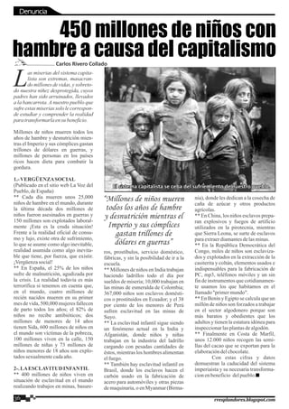 as miserias del sistema capita-
Llista son extremas, masacran-
do millones de vidas, y sobreto-
do nuestra niñez desprotegida, cuyos
padres han sido arruinados, llevados
a la bancarrota. A nuestro pueblo que
sufre estas miserias solo le correspon-
de estudiar y comprender la realidad
para transformarla ensu beneficio.
Millones de niños mueren todos los
años de hambre y desnutrición mien-
tras el Imperio y sus cómplices gastan
trillones de dólares en guerras, y
millones de personas en los países
ricos hacen dieta para combatir la
gordura.
1.-VERGÜENZASOCIAL
(Publicado en el sitio web La Voz del
Pueblo,deEspaña)
** Cada día mueren unos 25,000
niños de hambre en el mundo, durante
la última década dos millones de
niños fueron asesinados en guerras y
150 millones son explotados laboral-
mente ¡Esta es la cruda situación!
Frente a la realidad oficial de consu-
mo y lujo, existe otra de sufrimiento,
lo que se asume como algo inevitable,
realidad asumida como algo inevita-
ble que tiene, por fuerza, que existir.
¡Vergüenzasocial!
** En España, el 25% de los niños
sufre de malnutrición, agudizada por
la crisis. La realidad todavía es más
terrorífica si tenemos en cuenta que,
en el mundo, cuatro millones de
recién nacidos mueren en su primer
mes de vida, 500,000 mujeres fallecen
de parto todos los años; el 82% de
niños no recibe antibióticos; dos
millones de menores de 14 años
tienen Sida, 600 millones de niños en
el mundo son víctimas de la pobreza,
100 millones viven en la calle, 150
millones de niñas y 73 millones de
niños menores de 18 años son explo-
tadossexualmentecadaaño.
2-.LAESCLAVITUD INFANTIL
** 400 millones de niños viven en
situación de esclavitud en el mundo
realizando trabajos en minas, basure-
ros, prostíbulos, servicio doméstico,
fábricas, y sin la posibilidad de ir a la
escuela.
** Millones de niños en India trabajan
haciendo ladrillos todo el día por
sueldos de miseria; 10,000 trabajan en
las minas de esmeralda de Colombia;
367,000 niños son esclavos domésti-
cos o prostituidos en Ecuador; y el 38
por ciento de los menores de Perú
sufren esclavitud en las minas de
Suyo.
** La esclavitud infantil sigue siendo
un fenómeno actual en la India y
Afganistán, donde niños y niñas
trabajan en la industria del ladrillo
cargando con pesadas cantidades de
éstos, mientras los hombres alimentan
elfuego.
** También hay esclavitud infantil en
Brasil, donde los esclavos hacen el
carbón usado en la fabricación de
acero para automóviles y otras piezas
de maquinaria,o en Myanmar(Birma-
nia), donde les dedican a la cosecha de
caña de azúcar y otros productos
agrícolas.
** En China, los niños esclavos prepa-
ran explosivos y fuegos de artificio
utilizados en la pirotecnia, mientras
que Sierra Leona, se surte de esclavos
paraextraerdiamantesdelasminas.
** En la República Democrática del
Congo, miles de niños son esclaviza-
dos y explotados en la extracción de la
casiterita y coltán, elementos usados e
indispensables para la fabricación de
PC, mp3, teléfonos móviles y un sin
fin de instrumentos que cotidianamen-
te usamos los que habitamos en el
llamado"primermundo".
** En Benín y Egipto se calcula que un
millón de niños son forzados a trabajar
en el sector algodonero porque son
más baratos y obedientes que los
adultos y tienen la estatura idónea para
inspeccionarlasplantasdealgodón.
** Finalmente en Costa de Marfil,
unos 12.000 niños recogen las semi-
llas del cacao que se exportan para la
elaboracióndelchocolate.
Con estas cifras y datos
demuestran la caducidad del sistema
imperiaista y su necesaria transforma-
cionenbeneficio delpueblo.
450 millones de niños con
hambre a causa del capitalismoCarlos Rivero Collado
El sistema capitalista se ceba del sufriemiento de nuestro pueblo.El sistema capitalista se ceba del sufriemiento de nuestro pueblo.El sistema capitalista se ceba del sufriemiento de nuestro pueblo.
“Millones de niños mueren
todos los años de hambre
y desnutrición mientras el
Imperio y sus cómplices
gastan trillones de
dólares en guerras”
36 rresplandores.blogspot.com
Denuncia
 