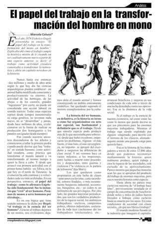 n el año 1876 Federico Engels
Epresentaba su ensayo “El
papel del trabajo en la trans-
formación del mono en hombre”.
Explicaba ahí cómo el trabajo cumple
la histórica misión de ir creando un
ser cualitativamente nuevo a partir de
una especie anterior, es decir: el
trabajo como actividad creadora
comenzaba a transformar la natura-
leza y abría un capítulo novedoso en
lahistoria.
Nunca hasta ese entonces
–dos millones y medio de años atrás
según lo que hoy día las ciencias
arqueológicas pueden establecer– un
animal había modificado consciente y
productivamente su entorno. La
actividad de las hormigas, de las
abejas o de los castores, grandes
“ingenieros” por cierto, no puede ser
considerada una acción laboral en
sentido estricto. Todas estas especies
repiten desde tiempos inmemoriales
su carga genética, no inventan nada
nuevo, no se “desarrollan” y jamás,
desde hace millones de años, evolu-
cionaron en la forma de realizar su
producción (los hormigueros o los
panalesson igualesdesdesiempre).
Fue cuando nuestros ances-
tros descendieron de los árboles y
comenzaron a tallar la primera piedra
cuando puede decirse que hay “traba-
jo” en sentido humano, como activi-
dad creadora, como práctica que
transforma el mundo natural y va
transformando al mismo tiempo a
quien la lleva a cabo. Y desde que
arrancó esa primera actividad con el
primer homo habilis –en África, en lo
que hoy es el norte de Tanzania– la
evolución ha sido continua y a veloci-
dades cada vez más aceleradas. En esa
perspectiva, entonces, el papel del
trabajo –como lo afirmara Engels–
ha sido fundamental: fue la instan-
cia que “creó” al ser humano. Pasa-
mos de monos a seres humanos por
eltrabajo...
Es en esa lógica que tiene
sentido entonces lo dicho por Hegel:
“el trabajo es la esencia del ser
humano”. Gracias al trabajo dejamos
de ser monos, nos civilizamos, deja-
mos atrás el mundo animal y fuimos
construyendo un ámbito enteramente
simbólico: fue quedando superado el
instinto reemplazándose por la cultu-
ra.
La historia del ser humano,
en definitiva, es la historia en torno
a cómo fue organizándose ese acto
tan especial, tan fundamental y
definitorio que es el trabajo. Desde
que nuestra especie pudo producir
más de lo que necesitaba para sobrevi-
vir, desde que hubo excedente, empe-
zaron los problemas. Alguien –el más
fuerte, el más listo, el más sinvergüen-
za, no importa– se apropió del exce-
dente y surgieron las diferencias de
clase social. Y así venimos hace ya
varios milenios, a los tropezones,
entre luchas a muerte entre poseedo-
res y desposeídos, entre guerras y
violencia (“la violencia es la partera
delahistoria”dijoMarx).
Los que quedaron como
propietarios en esta lucha de clases
–sean amos esclavistas, casta sacerdo-
tal, señores feudales, o más reciente-
mente burguesía industrial, accionis-
tas, banqueros, etc.– no ceden ni un
milímetro de sus privilegios. Por otro
lado, las grandes mayorías perjudica-
das, que son los verdaderos producto-
res de la riqueza social, los auténticos
trabajadores –esclavos, campesinos
pobres, obreros industriales, asalaria-
dos de toda laya (inclúyanse ahí los
trabajadores intelectuales), etc.–
arrancan beneficios y mejoras en sus
condiciones de vida sólo a través de
una lucha denodada contra sus opreso-
res. Esa es la dinámica de la vida
social.
Si el trabajo es la esencia de
nuestra existencia, tal como están las
cosas lo menos que puede decirse es
que sea placentero para las enormes
mayorías trabajadoras. Mientras el
trabajo siga siendo explotado por
alguien –enajenado, para decirlo con
el término de los clásicos, alienado–
seguirá siendo una pesada carga para
quienlohace.
Esa es la historia de los traba-
jadores a través de estos 12.000 años
desde que podemos reconstruir
medianamente la historia: quien
realmente produce, quien trabaja y
crea la riqueza de las sociedades, está
excluido de su aprovechamiento.
Parece mentira que pequeñas minorías
sean las que se apropian del producto
del trabajo de enormes mayorías, pero
esaesnuestrahistoriacomoespecie.
Hasta ahora no parece muy
cierta esa máxima de “el trabajo hace
libre”, perversamente instalada en el
campo de concentración deAuschwitz
donde miles y miles de judíos fueron
forzados a trabajar como esclavos
hasta su muerte por los nazis. En estas
condiciones de sociedad con clases
sociales,¿dequénos liberaeltrabajo?
El mundo moderno basado en
la industria que inaugura el capitalis-
El papel del trabajo en la transfor-
mación del hombre en mono
Análisis
Marcelo Colussi*
37rresplandores.blogspot.com
 