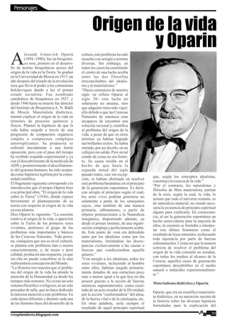 lexandr Ivánovich Oparin
A(1894 -1980), fue un bioquími-
co ruso, pionero en el desarro-
llo de teorías bioquímicas acerca del
origen de la vida en la Tierra. Se graduó
en la Universidad de Moscú en 1917, un
año después del triunfo de la revolución
rusa que llevó al poder a los comunistas
bolcheviques dando a luz el primer
estado socialista. Fue nombrado
catedrático de bioquímica en 1927, y
desde 1946 hasta su muerte fue director
del Instituto de Bioquímica A. N. Bakh
de Moscú. Materialista dialéctico,
intentó explicar el origen de la vida en
términos de procesos químicos y
físicos. Planteó la hipótesis de que la
vida había surgido a través de una
progresión de compuestos orgánicos
simples a compuestos complejos
autorreplicantes. Su propuesta se
enfrentó inicialmente a una fuerte
oposición, pero con el paso del tiempo
ha recibido respaldo experimental y ya
con el descubrimiento de la molécula de
ADN y posteriormente el desciframien-
to del genoma humano, ha sido acepta-
da como hipótesis legítima por la comu-
nidadcientífica.
El fragmento siguiente corresponde a la
introducción que el propio Oparin hizo
a su principal obra, “El origen de la vida
sobre la Tierra” (1936), donde expuso
brevemente el planteamiento de su
teoría con respecto al origen de la vida
enesteplaneta.
Dice Oparin lo siguiente: “La cuestión
relativa al origen de la vida, o aparición
sobre la Tierra de los primeros seres
vivientes, pertenece al grupo de los
problemas más importantes y básicos
de las Ciencias Naturales. Toda perso-
na, cualquiera que sea su nivel cultural,
se plantea este problema más o menos
conscientemente, y, de mejor o peor
calidad, producirá una respuesta, ya que
sin ella no puede concebirse ni la más
rudimentariaconcepcióndelMundo.
“La Historia nos muestra que el proble-
ma del origen de la vida ha atraído la
atención de la Humanidad ya desde los
tiempos más remotos. No existe un solo
sistema filosófico o religioso, ni un solo
pensador de talla, que no haya dedicado
la máxima atención a este problema. En
cada época diferente y durante cada una
de las distintas fases del desarrollo de la
cultura, este problema ha sido
resuelto con arreglo a normas
diversas. Sin embargo, en
todos los casos ha constituido
el centro de una lucha acerba
entre las dos filosofías
irreconciliables del idealis-
moyelmaterialismo.”
“Hacia comienzos de nuestro
siglo -se refiere Oparin al
siglo 20- esta lucha no
solamente no amaina, sino
que adquiere renovado vigor;
ello debido a que las Ciencias
Naturales de entonces eran
incapaces de encontrar una
solución racional y científica
al problema del origen de la
vida, a pesar de que en otros
terrenos ya habían logrado
tan brillantes éxitos. Se había
entrado, por así decirlo, en un
callejón sin salida. Pero un tal
estado de cosas no era fortui-
to. Su causa residía en el
hecho de que hasta la
segunda mitad del siglo
pasado todos, casi sin excep-
ción, se habían obstinado en resolver
este problema basándose en el principio
de la generación espontánea. Es decir,
con arreglo al principio según el cual,
los seres vivos podrían generarse no
solamente a partir de los semejantes
suyos, sino también de una manera
primaria, súbitamente, a partir de
objetos pertenecientes a la Naturaleza
inorgánica, disponiendo además, ya
desde el primer instante, de una organi-
zación compleja y perfectamente acaba-
da. Este punto de vista era defendido
tanto por los idealistas como por los
materialistas, limitándose las discre-
pancias exclusivamente a las causas o
fuerzas que condicionaban aquella
génesis.”
“Con arreglo a los idealistas, todos los
seres vivientes, incluyendo al hombre
entre ellos, habrían surgido primaria-
mente dotados de una estructura poco
más o menos igual a la que hoy en día
poseen gracias a la acción de fuerzas
anímicas supramateriales: como resul-
tado de un acto creador de la Divinidad;
por la acción “conformadora” del alma,
de la fuerza vital o de la entelequia, etc.
En otras palabras, sería siempre el
resultado de aquel principio espiritual
que, según los conceptos idealistas,
constituyelaesenciadelavida.”
“Por el contrario, los naturalistas y
filósofos de fibra materialista, partían
de la tesis, según la cual, la vida, lo
mismo que todo el universo restante, es
de naturaleza material, no siendo nece-
saria la existencia de principio espiritual
alguno para explicarla. En consecuen-
cia, al ser la generación espontánea un
hecho autoevidente para la mayoría de
ellos, la cuestión se limitaba a interpre-
tar este último fenómeno como el
resultado de leyes naturales, rechazando
toda injerencia por parte de fuerzas
sobrenaturales. Creían así que la manera
correcta de resolver el problema del
origen de la vida consistía en estudiar,
con todos los medios al alcance de la
Ciencia, aquellos casos de generación
espontánea descubribles en el medio
natural o inducidos experimentalmen-
te.”
Materialismodialécticoy Oparin
Oparin, que era un científico materialis-
ta dialéctico, en su narración sucinta de
la historia sobre las diversas hipótesis
formuladas para la explicación del
Origen de la vida
y Oparin
Personajes
39rresplandores.blogspot.com
 
