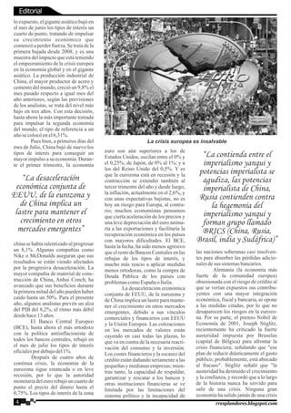 lo expuesto, el gigante asiático bajó en
el mes de junio los tipos de interés un
cuarto de punto, tratando de impulsar
su crecimiento económico que
comenzó a perder fuerza. Se traía de la
primera bajada desde 2008, y es una
muestra del impacto que está teniendo
el empeoramiento de la crisis europea
en la economía global y en el gigante
asiático. La producción industrial de
China, el mayor productor de acero y
cemento del mundo, creció un 9,8% el
mes pasado respecto a igual mes del
año anteriores, según las previsiones
de los analistas, se trata del nivel más
bajo en tres años. Con esta decisión,
hasta ahora la más importante tomada
para impulsar la segunda economía
del mundo, el tipo de referencia a un
añose colocóenel6,31%.
Pues bien, a primeros días del
mes de Julio, China bajó de nuevo los
tipos de interés para conseguir un
mayor impulso a su economía. Duran-
te el primer trimestre, la economía
china se había ralentizado al progresar
un 8,1%. Algunas compañías como
Nike o McDonalds aseguran que sus
resultados se están viendo afectados
por la progresiva desaceleración. La
mayor compañía de material de cons-
trucción de China, Anhui Conch, ha
avanzado que sus beneficios durante
la primera mitad del año pueden haber
caído hasta un 50%. Para el presente
año, algunos analistas prevén un alza
del PIB del 8,2%, el ritmo más débil
desdehace13años.
El Banco Central Europeo
(BCE), hasta ahora el más ortodoxo
con la política antiinflacionista de
todos los bancos centrales, rebajó en
el mes de julio los tipos de interés
oficialespor debajodel1%.
Después de cuatro años de
continua crisis, la economía de la
eurozona sigue estancada o en leve
recesión, por lo que la autoridad
monetaria del euro rebajó un cuarto de
punto el precio del dinero hasta el
0,75%. Los tipos de interés de la zona
euro son aún superiores a los de
Estados Unidos, oscilan entre el 0% y
el 0,25%; de Japón, de 0% al 1%; y a
los del Reino Unido del 0,5%. Y es
que la eurozona está en recesión y la
contracción se extendió también al
tercer trimestre del año y desde luego,
la inflación, actualmente en el 2,6%, y
con unas expectativas bajistas, no es
hoy un riesgo para Europa, al contra-
rio; muchos economistas pensamos
que cierta aceleración de los precios y
una leve depreciación del euro anima-
ría a las exportaciones y facilitaría la
recuperación económica en los países
con mayores dificultades. El BCE,
hasta la fecha, ha sido menos agresivo
que el resto de Bancos Centrales en las
rebajas de los tipos de interés, y
mucho más reacio a aplicar medidas
menos ortodoxas, como la compra de
Deuda Pública de los países con
problemascomoEspañao Italia.
La desaceleración económica
conjunta de EEUU, de la eurozona y
de China implica un lastre para mante-
ner el crecimiento en otros mercados
emergentes, debido a sus vínculos
comerciales y financieros con EEUU
y la Unión Europea. Las cotizaciones
en los mercados de valores están
cayendo en casi todas las plazas, lo
que va en contra de la necesaria reacti-
vación del consumo y la inversión.
Los costes financieros y la escasez del
crédito están dañando seriamente a las
pequeñas y medianas empresas; mien-
tras tanto, la capacidad de respaldar,
garantizar y rescatar a los bancos y
otras instituciones financieras se ve
limitada por las limitaciones del
sistema político y la incapacidad de
las naciones soberanas casi insolven-
tes para absorber las pérdidas adicio-
nalesdesus sistemasbancarios.
Alemania (la economía más
fuerte de la comunidad europea)
obsesionada con el riesgo de crédito al
que se verían expuestos sus contribu-
yentes con una mayor integración
económica, fiscal y bancaria, se opone
a las medidas citadas, por lo que no
desaparecen los riesgos en la eurozo-
na. Por su parte, el premio Nobel de
Economía de 2001, Joseph Stiglitz,
recientemente ha criticado la fuerte
austeridad impuesta por Bruselas
(capital de Bélgica) para afrontar la
crisis financiera; señalando que "ese
plan de reducir drásticamente el gasto
público, probablemente, está abocado
al fracaso". Stiglitz señaló que "la
austeridad ha destruido el crecimiento
y la confianza, y recordó que a lo largo
de la historia nunca ha servido para
salir de una crisis. Ninguna gran
economía ha salido jamás de una crisis
La crisis europea es insalvable
“La desaceleración
económica conjunta de
EEUU, de la eurozona y
de China implica un
lastre para mantener el
crecimiento en otros
mercados emergentes”
“La contienda entre el
imperialismo yanqui y
potencias imperialista se
agudiza, las potencias
imperialista de China,
Rusia contienden contra
la hegemonía del
imperialismo yanqui y
forman grupo llamado
BRICS (China, Rusia,
Brasil, india y Sudáfrica)”
Editorial
4 rresplandores.blogspot.com
 