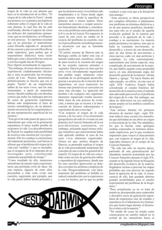 origen de la vida en este planeta que
hace en la introducción de su libro, “El
origen de la vida sobre la Tierra”, donde
por primera vez se plantea una hipótesis
coherente sobre el origen de la vida en
este planeta, la cual hoy día ha sido
confirmada, aborda el aspecto de cómo
los defectos del materialismo premar-
xista, que no era dialéctico, se reflejaron
en este proceso. Es oportuno recordar
que en un principio el materialismo
como filosofía superaba el desarrollo
de las ciencias y por eso esta filosofía no
pudo imponerse, para probar que el
materialismo dialéctico tenía razón
había que crear y desarrollar las ciencias
y estohaexigidomásde20 siglos.
Dice Oparin textualmente lo siguiente:
“Sin embargo, diversas observaciones y
experiencias cuidadosamente efectua-
das y, muy en particular, las investiga-
ciones de Luís Pasteur, demostraron
definitivamente lo ilusorio que era el
propio “hecho” de un surgimiento
súbito de los seres vivos, aun los más
elementales, a partir de materiales
inertes. Quedó establecido con absoluta
certeza que todos los hallazgos previos
de casos de generación espontánea
habían sido simplemente el fruto de
errores metodológicos, de un plantea-
miento incorrecto de los experimentos o
de una interpretación superficial de los
mismos.”
“Esto privó de todo punto de apoyo a los
naturalistas que veían en la generación
espontánea el único medio posible de
originarse la vida. Los descubrimientos
de Pasteur les negaban toda posibilidad
de resolver esta cuestión por vía experi-
mental. Ello les condujo a conclusiones
elevadamente pesimistas, cual fueron el
afirmar que el problema del origen de la
vida está “maldito” o que es insoluble;
que el ocuparse de él es impropio de un
investigador serio, constituyendo
solamenteunapérdidadetiempo.”
“Como resultado de ello, numerosos
naturalistas de nuestro siglo experimen-
taron una profunda crisis de ideas. De
esta manera, algunos de entre ellos
procuraban a toda costa evitar esta
cuestión, sugiriendo, por ejemplo, que
la vida jamás habría tenido principio y
que los primeros seres vivos habían sido
trasplantados a la Tierra desde algún
punto exterior: desde la superficie de
planetas más o menos lejanos. Otros
naturalistas pasaron a ocupar posicio-
nes francamente idealistas y considera-
ron a este problema como patrimonio de
la Fe y no de la Ciencia. Por supuesto, la
causa de esta crisis no estaba en la
esencia del problema en cuestión, sino
en el procedimiento metodológicamen-
te incorrecto con que se intentaba
resolverlo.”
“El mérito enorme de Darwin ante la
Biología estriba en haber roto con el
método tradicional, metafísico, utiliza-
do para resolver la cuestión del origen
de las actuales especies animales y
vegetales. Darwin puso en claro que los
seres vivos elevadamente organizados
han podido surgir solamente como
resultado de un prolongado desarrollo;
gracias a un proceso de evolución de los
organismos, en cuyo transcurso las
formas más primitivas se convierten en
otras más elevadas. La aparición del
hombre o de cualquier otro organismo
altamente organizado resulta inconce-
bible fuera de este proceso de evolu-
ción, a menos que se recurra a la inter-
vención de factores sobrenaturales o
espiritualesdeuno u otrotipo.”
“Con respecto al origen de la vida
misma y de los seres vivos elementales
(progenitores de todo lo viviente en este
planeta),las Ciencias Naturales de la era
post-darwiniana continuaron, sin
embargo, utilizando aquel mismo enfo-
que metafísico que anteriormente había
sido aplicado también al caso de los
seres vivos altamente organizados.
Vemos así que, incluso después de
Darwin, se pretendía explicar el origen
de la vida prescindiendo totalmente del
concepto de una evolución general de la
materia. El origen de la vida era conce-
bido como un acto de generación súbita
y espontánea de organismos, donde aun
los más sencillos aparecerían ya dota-
dos con todos los atributos complejos de
la vida. Desgraciadamente, este plan-
teamiento del problema se hallaba en
radical contradicción con la experiencia
y con los hechos, por lo que no podía
conducir a otra cosa que a la decepción
másamarga.”
“Ante nosotros se abren perspectivas
por completo diferentes si planteamos
este problema en términos dialécticos y
no de una manera metafísica, basándo-
nos para ello en el estudio de aquella
evolución gradual de la materia que
precedió a la aparición de la vida y
condujo a su nacimiento. La materia
jamás permanece en reposo, sino que se
halla en constante movimiento, se
desarrolla y, a través de este desarrollo,
pasa de una forma de movimiento a
otras nuevas, cada vez más perfectas y
complejas. La vida, concretamente,
representaría una forma especial, muy
complicada, de movimiento de la mate-
ria, que habría surgido como propiedad
nueva en una determinada etapa del
desarrollo general de la materia” afirma
Oparin y agrega: “Ya hacia finales del
siglo pasado, -se refiere en este caso al
siglo XIX- Federico Engels había
considerado el estudio histórico del
desarrollo de la materia como el método
más adecuado para resolver el problema
del origen de la vida. Sin embargo, sus
ideas no obtuvieron un eco suficiente-
mente amplio en los ámbitos científicos
delaépoca.”
“Aun incluso durante los primeros
decenios de nuestro siglo –siglo XX-
eran todavía muy escasos los naturalis-
tas que defendían en sus obras un origen
evolucionista de la vida. Por añadidura,
los que lo hacían, estas apologías
estaban expresadas en términos dema-
siado imprecisos, por lo que resultaron
impotentes para vencer el atascamiento
que, con respecto al origen de la vida,
imperaba entonces en el campo de las
CienciasNaturales.”
“Ha sido tan sólo en nuestra época,
partiendo de una generalización del
abundante material acumulado por las
Ciencias Naturales durante el siglo XX,
cuando se ha logrado trazar un bosquejo
del desarrollo evolutivo de la materia,
llegándose incluso a precisar las etapas
probables que este proceso ha seguido
hasta la aparición de la vida. A conse-
cuencia de ello, han quedado abiertas
grandes posibilidades para el estudio
experimental del problema de la biogé-
nesis.”
“Pero actualmente ya no se trata de
tentativas desesperadas para sorprender
o descubrir casos de generación espon-
tánea de organismos sino de estudiar y
reproducir en el laboratorio los fenóme-
nos que tienen lugar durante el desarro-
lloevolutivodelamateria.”
“Tal estado de cosas ha tenido como
consecuencia un cambio radical en la
actitud de los naturalistas hacia el
40 rresplandores.blogspot.com
Personajes
 