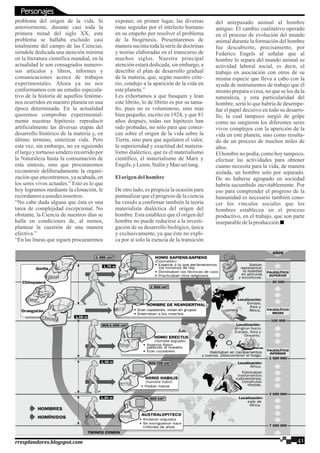 problema del origen de la vida. Si
anteriormente, durante casi toda la
primera mitad del siglo XX, este
problema se hallaba excluido casi
totalmente del campo de las Ciencias,
siéndole dedicada una atención mínima
en la literatura científica mundial, en la
actualidad le son consagrados numero-
sos artículos y libros, informes y
comunicaciones acerca de trabajos
experimentales. Ahora ya no nos
conformamos con un estudio especula-
tivo de la historia de aquellos fenóme-
nos ocurridos en nuestro planeta en una
época determinada. En la actualidad
queremos comprobar experimental-
mente nuestras hipótesis: reproducir
artificialmente las diversas etapas del
desarrollo histórico de la materia y, en
último término, sintetizar vida. Pero
esta vez, sin embargo, no ya siguiendo
el largo y tortuoso sendero recorrido por
la Naturaleza hasta la consumación de
esta síntesis, sino que procuraremos
reconstruir deliberadamente la organi-
zación que encontramos, ya acabada, en
los seres vivos actuales.” Esto es lo que
hoy logramos mediante la clonación, le
recordamosaustedesnosotros.
“No cabe duda alguna que ésta es una
tarea de complejidad excepcional. No
obstante, la Ciencia de nuestros días se
halla en condiciones de, al menos,
plantear la cuestión de una manera
efectiva.”
“En las líneas que siguen procuraremos
exponer, en primer lugar, las diversas
rutas seguidas por el intelecto humano
en su empeño por resolver el problema
de la biogénesis. Presentaremos de
manera sucinta toda la serie de doctrinas
y teorías elaboradas en el transcurso de
muchos siglos. Nuestra principal
atención estará dedicada, sin embargo, a
describir el plan de desarrollo gradual
de la materia, que, según nuestro crite-
rio, condujo a la aparición de la vida en
esteplaneta.”
Les exhortamos a que busquen y lean
este librito, lo de librito es por su tama-
ño, pues no es voluminoso, sino mas
bien pequeño, escrito en 1924, y que 81
años después, todas sus hipótesis han
sido probadas, no sólo para que conoz-
can sobre el origen de la vida sobre la
Tierra, sino para que aquilaten el valor,
la superioridad y exactitud del materia-
lismo dialéctico, que es el materialismo
científico, el materialismo de Marx y
Engels,y Lenin,Staliny Mao settung.
Elorigendelhombre
De otro lado, es propicia la ocasión para
puntualizar que el progreso de la ciencia
ha venido a confirmar también la teoría
materialista dialéctica del origen del
hombre. Esta establece que el origen del
hombre no puede reducirse a la investi-
gación de su desarrollo biológico, única
y exclusivamente, ya que éste no expli-
ca por sí solo la esencia de la transición
del antepasado animal al hombre
antiguo. El cambio cualitativo operado
en el proceso de evolución del mundo
animal durante la formación del hombre
fue descubierto, precisamente, por
Federico Engels al señalar que al
hombre lo separa del mundo animal su
actividad laboral social, es decir, el
trabajo en asociación con otros de su
misma especie que lleva a cabo con la
ayuda de instrumentos de trabajo que él
mismo prepara o crea, no que se los da la
naturaleza, y esta particularidad del
hombre, sería lo que habría de desempe-
ñar el papel decisivo en todo su desarro-
llo, la cual tampoco surgió de golpe
como no surgieron los diferentes seres
vivos complejos con la aparición de la
vida en este planeta, sino como resulta-
do de un proceso de muchos miles de
años.
El hombre no podía, como hoy tampoco,
efectuar las actividades para obtener
cuanto necesita para la vida, de manera
aislada, un hombre solo por separado.
De no haberse agrupado en sociedad
habría sucumbido inevitablemente. Por
eso para comprender el progreso de la
humanidad es necesario también cono-
cer los vínculos sociales que los
hombres establecen en el proceso
productivo, en el trabajo, que son parte
inseparabledelaproducción.
41rresplandores.blogspot.com
Personajes
 