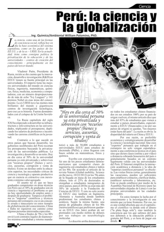 a ciencia, como una de las formas
Lde conciencia social, refleja hoy en
día la base económica del sistema
capitalista, como en los países de los
EE.UU. y de la ex – URSS. En la actuali-
dad, tiene como consigna política la
privatización de la educación y de las
universidades – centros de creación del
conocimiento - principalmente en los
paísesdeltercermundo.
Vladimir Putin, Presidente de
Rusia, recién se dio cuenta que la innova-
ción, desarrollo e investigación (R&D) en
EEUU tienen su fuente principal en las
universidades. El imperio tiene las mejo-
res universidades del mundo en ciencias
físicas, ingeniería, matemáticas, quími-
cas, física, medicina, economía y compu-
tadoras, con un número desproporciona-
do de más de ocho "Ivy Leagues" y 141
premios Nobel en esas áreas del conoci-
miento. La ex URSS tuvo las mentes más
brillantes del mundo y gigantescos
centros de investigación tecnológica,
pero eso ya es historia. Fueron desmante-
lados con el colapso de la Unión Soviéti-
ca.
La Rusia capitalista del siglo
XXI ha empezado a desarrollar su infraes-
tructura e info-estructura en las universi-
dades, triplicando el presupuesto, dupli-
cando los salarios de profesores e incenti-
vando las carreras científicas en la juven-
tud.
Contrario a lo que sucede en
otros países que buscan desarrollo, los
gobiernos neoliberales del Perú recortan
los presupuestos buscando la privatiza-
ción de las universidades públicas. La
investigacióny desarrolloes un mito.Hoy
en día cerca al 50% de la universidad
peruana ya está privatizada y sobreviven
con "recursos propios" (bienes y servi-
cios, asesorías, corrupción y venta de
títulos). Existe un desfase entre la educa-
ción superior, las necesidades criticas de
ciencia y tecnología y aparato productivo
que en esencia es extractivo con inexis-
tenteomínimovaloragregado.
El asunto no es que no haya
graduados competentes en áreas técnicas
(en Perú casi el 30% de graduados son en
ciencia e ingeniería) el problema es que
no hay oportunidades de empleo antes y
después de graduarse.Tampoco el proble-
ma es "importar" científicos y técnicos
peruanos del extranjero; ese es un concep-
to errado e innecesario en estos tiempos
de globalización del conocimiento, China
e India no siguieron ese camino como
algunaspersonasinteresadasespeculan.
China a finales de 70s y los 80's
envió (con contratos legales de mantener-
los mientras estudiaban y retorno manda-
torio) a más de 50,000 estudiantes a
universidades EEUU para estudios de
doctorado (PhDs), y estos llegaron con
bases solidas en matemáticas, física y
química.
Escribo con experiencia porque
fui uno de los pocos estudiantes latinoa-
mericanos que compartió clases de
ingeniería con estudiantes chinos e indios
en los 80s. De acuerdo al artículo de la
revista Nature (Global mobility: Science
on the move, 10/22/2012) en los 70s antes
de la llegada en masa de los estudiantes
chinos, solo el 25% de doctorados se
otorgaban a estudiantes inmigrantes de
otros países, para el 2010s ya eran más del
50% de acuerdo a la Fundación de
Ciencias de EEUU. Y esto no solo ocurre
en EEUU sino también en Inglaterra,
Alemania y Australia donde también
predominan los estudiantes chinos y
asiáticos. Según la misma fuente, una
pareja de graduados chinos de los 80s
(neurocientificos) que prefirieron quedar-
se en EEUU (los Jans) acaban de ser
premiados con medio millón de dólares
por sus trabajos en neurobiología
molecular.
Lo descrito arriba demuestra que
no todos los estudiantes chinos financia-
dos en sus estudios 100% por su país de
origen vuelven, el mismo artículo dice que
más del 85% de estudiantes que vienen a
estudiar a países desarrollados, especial-
mente a EEUU (financiados o no por sus
países de origen) se quedan, "los mejores
están fuera del país". La razón es obvia: la
disparidaddelsalarioenChinayEEUU.
Por esa razón, es preferible
económica y estratégicamente desarrollar
la ciencia y tecnología nacional. Que esos
"expertos" peruanos que trabajan en el
extranjero no solo vengan esporádica-
mente a una conferencia técnica en el país
sino que dicten clases (online y por video)
a distancia cobrando honorarios del país o
gratuitamente basados en un contrato
legalmente valido con las universidades
del Perú. El Internet simplifica la interac-
ción académica a distancia y la idea de
"repatriar científicos peruanos" es obsole-
ta. Las visitas físicas cortas, generalmente
las vacaciones, pueden ser suficientes
paraestablecercontactos,clarificardudas,
establecer networks y laboratorios, etc.
Esto se puede establecer por medio de la
Asamblea Nacional de Rectores (para las
universidades alejadas de Lima) o con las
propias universidades en las ciudades
principales.
En estos tiempos la lucha por el
conocimiento y la investigación es una
misión que ya tiene fronteras. Por eso, no
es una verdad absoluta que en el capitalis-
mo el científico va donde está el dinero
("la plata llega sola"), sino también la
conciencia que los que salimos del país
nos debemos a la educación pública y
gratuita del Perú, y es hora de pagar esa
deuda.
Perú: la ciencia y
la globalizaciónIng. Químico/Ambiental William Palomino, PhD.
“Hoy en día cerca al 50%
de la universidad peruana
ya esta privatizada y
sobreviven con "recursos
propios" (bienes y
servicios, asesorías,
corrupción y venta de
títulos)”
Ciencia
42 rresplandores.blogspot.com
 
