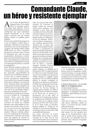 los 92 años de edad falleció
Ael pasado lunes 22 de octubre
(2012) el resistente antifas-
cista belga Emile Boucher. Sólo la
muerte ha logrado doblegar así al gran
combatiente que supo mantenerse
erguido férreamente en la lucha
contra el ejército nazi que invadió
Bélgica durante la segunda guerra
mundial.
Nacido en la ciudad de Quaregnon en
el sur de Bélgica, ciudad obrera e
industrial, construida en zona minera
carbonífera. Fue en esta ciudad que el
Congreso del Partido Obrero Belga
(POB) firmó, en 1894, el histórico
documento conocido como la Carta
de Quaregnon que sentó las bases
programáticas doctrinarias e ideoló-
gicas, que aún mantienen toda actuali-
dad, y que tradujeron las aspiraciones
universales de solidaridad, de justicia
y de emancipación política y social de
lostrabajadores.
Emile Boucher integró en plena flor
de su juventud el movimiento de los
“Partisans Armés” (resistencia arma-
da) ejerciendo responsabilidad de
dirección y de combatiente de prime-
ra línea. Por su actitud militante y
heroica permanecerá imperecedero
en los anales de la resistencia armada
al fascismo en Bélgica. La resistencia
de los “partisans armés” fue ejemplar
y destaca ante la actitud cómplice y de
colaboración con el ejército de ocupa-
ción nazi de las autoridades belgas y
demuchosciudadanosdeestepaís.
Emile Boucher actuaba en la resisten-
cia con el nombre de “Comandante
Claude”. Varias veces fue hecho
prisionero, pero logró escapar de las
manos de los nazis. En repetidas
ocasiones fue herido por soldados
alemanes, pero nada impidió su com-
promiso con la lucha contra el inva-
sor. Fue uno de los más importantes
héroes belgas de la segunda guerra
mundial. Valeroso resistente antifas-
cista, un combatiente de la libertad y
la democracia. Combatió a las tropas
nazis que después de derrotar al
ejército de Bélgica habían tomado por
asaltoestepaís.
Entre sus acciones más sobre-
salientes de resistente se
pueden contar las acciones
contra trenes alemanes. Los
atentados a estos trenes que
circulaban de Paris a Bruselas
eran duros golpes a los invaso-
res nazis. Las ejecuciones de
belgas traidores y colaborado-
res de los alemanes. Protec-
ción de pilotos norteamerica-
nos e ingleses quienes fueron
salvados por el grupo que
dirigía el Comandante Claude.
El asalto y recuperación de
dinero de grandes empresarios
mineros y comerciantes. Cuyo
dinero servía para sostener los
grupos deresistentesarmados.
Después de la segunda guerra
mundial el Comandante Clau-
de fue reconocido en su condi-
ción de héroe y resistente
ejemplar. Recibió diversas
condecoraciones dentro de las
cuales destacan: La Medalla de la
Resistencia (1947), Condecoración de
la Orden de la reina Elizabeth II por
sus servicios rendidos a la causa de los
aliados durante la segunda guerra
mundial en 1953. En 1994 la ciudad de
Rebecq lo declaró Ciudadano de
Honor por sus méritos excepcionales.
En 2001 fue condecorado en El Capi-
tolio (Estado de Michigan) por sus
acciones de bravura durante la
segunda guerra mundial. En 2002 la
ciudad de Tubize lo declaró Ciudada-
no de Honor por su acción en la
Resistencia. En el año 2005 el
Presidente de la Federación de Rusia
lo condecoró con la Medalla “60 años
de la Victoria en la segunda guerra
patriótica de 1941-1945” por su méri-
to en la lucha contra el fascismo.
Recibió también la “Orden de los
Caballeros” de la corona en Bélgica, y
le atribuyeron la Cruz de Guerra 1940
ylamedalladeResistente.
Los actos valerosos de Emile
BOUCHER fueron hasta el último
momento de su vida. Uno de esos
actos desinteresados fue la entrega de
sus restos mortalesalHospitalErasmo
(Bruselas) para que sirva a la ciencia y
a la investigación científica. Los
héroes como el Comandante Claude,
resisten al tiempo, viven para siempre
en la memoria de los pueblos. Como
ejemplos son universales en las luchas
por la libertad y un mundo mejor, sin
explotadosy sin injusticias.
C O M A N D A N T E C L A U D E
BREVEAUTOBIOGRAFIA.
(Traduccióndelfrancés).
Yo nací el 9 de septiembre de 1920 en
Quaregnon. (Comunidad francófona
de Bélgica, región Wallona, provincia
deHainaut)
Mi padre fue minero, mi madre ama de
casa.
Antes del 10 mayo de 1940, yo era
todo menos militarista, odiaba las
armas. La invasión del país cambio
todaestasituación.
Cuando vi caer dos bombas no lejos de
mi, yo me di cuenta de que no había
sido tocado. Un clic increíble tuvo
lugar en mí. Posteriormente, nunca
más he tenido miedo, porque sentía
que no iba a ser asesinado. Esto me
permitió hacer misiones arriesgadas
sinsentirmiedo.
Comandante Claude,
un héroe y resistente ejemplar
43rresplandores.blogspot.com
Biografía
 