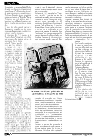 Yo participé en la campaña de 18 días
dirigido por el ejército belga contra la
invasión nazi (*). Cuatro días después
de la derrota, nosotros nos dirigimos a
Toulouse (Francia). Y casi inmediata-
mente nos fuimos a "defender" París.
Teníamos una sola pistola para 5
hombres. Los soldados franceses, nos
dieron botellas de gasolina y grana-
das.
El mes de julio, decidí regresar a
Quaregnon ocupada por las tropas
invasoras. Fue entonces cuando vi por
primeravezalosalemanes.
A principios de 1941 ingresé a la
"Legión Belga" integrada por milita-
res veteranos. La idea de unirse a la
resistencia fue en forma
natural. Todos quería-
mos que los militares
salieran del país.
Hablamos de muchas
cosas, pero en la práctica
no hacíamos nada, no
actuábamos realmente.
Un año más tarde, la
"Legión Belga" se
convirtió en "Secret
Army" (Ejercito Secreto
(AS).
En febrero de 1942, yo
quería ir a Inglaterra
para alistarme en el
ejército belga, pero fui
d e t e n i d o p o r l o s
alemanes en Auvergne,
Dompierre-sur-Besbre
(Francia). Fui transpor-
tado por camión, pero en
un viraje me escapé con
mi maleta. Una vez en
Bélgica tres veces fui
convocado por el Wer-
bestel para ser conduci-
do a Alemania para
trabajar, pero jamás
contesté esas convocatorias (Werbes-
tel era una organización creada por
Hitler para reclutar trabajadores y
llevados a la fuerza para que sirvan
como obreros en las fabricas de
guerra y en la producción de alimen-
tosparalastropasnazis).
Sabiendo que podía ser apresado,
decidí abandonar la casa de mis
padres. El mismo dia que dejaba la
casa familiar, y estando ya en la calle
fui interceptado por un agente de la
Feldgendarmerie alemán (policía
militar creada por Hitler para los
países ocupados) que me preguntó si
yo era Emile Boucher. Le dije que yo
era un amigo. Curiosamente no me
exigió la carta de identidad, y de esa
manera puse escapar por suerte a una
nuevaarrestación.
En junio de 1943 me uní a los "Parti-
sans Armés" (partidarios de la
resistencia armada), que me propor-
cionaron un hogar. Un mes más tarde,
nuestro grupo integrado por 12
resistentes dirigió la acción contra el
tren de París a Bruselas. El tren fue
descarrillado. Como esa fue mi prime-
ra accion en la resistencia, se me
encargó de montar la guardia. Los
"partisanos" no era una organización
reconocida por el gobierno belga en
Londres. En razón de ello no recibía-
mos ninguna ayuda material. Por
ejemplo, al principio nos faltaba
enormemente la dinamita. Posterior-
mente, eran lo compañeros mineros
quienesnos loshanproporcionado.
Yo participé en una docena de accio-
nes dinamiteras y descarrilamiento de
trenes. De esa manera me convertí en
responsable de un grupo de ataque. Mi
seudónimo era "Comandante
Claude”. En los recuerdos que más me
han marcado, hay también el rescate
de tres aviadores estadounidenses en
1944.
Durante la guerra, fui arrestado 4
veces, pero por suerte pude escapar y
de esa manera nunca fui llevado a
Alemania. Si habría sido capturado
por los alemanes, me habría suicida-
do, yo tenía miedo de hablar bajo la
presión de la tortura. Fui herido tres
veces. Dos veces por bala en los muslo
y otra en el pecho por la metralla de
proyectilesexplosivos.
Algunas personas han tratado de
utilizar la fuerza de la resistencia para
satisfacer venganzas personales.
Conocí el caso de un carnicero que
quiso matar a su esposa. Teníamos
listas de colaboradores pro nazi para
eliminar. Esas listas nos las entregaba
la misma población. El carnicero nos
había proporcionado el nombre de una
mujer a la que describió como alguien
peligroso, y colaboradora. Era su
esposa.
Con los años pasados y
la guerra un pocos lejos,
creo que debo decir que
me hice resistente por
mi oposición a la falta de
libertad. La ocupación
alemana, era una
v i o l a c i ó n d e m i s
derechos y del pueblo.
Siempre he mantenido
en mí el sentido de la
luchapor lalibertad.
Notasderedacción:
(*). Los 18 días dirigido
por el ejército belga.
Esta fue una campaña
militar dirigida contra
las tropas de Hitler. Se
inicio el 10 de mayo de
1940, y concluyo 18 días
después con la capitula-
ción belga el 28 de mayo
de1940.
(). (Las palabras entre
paréntesis es nota
explicativa para los
lectores al exterior de
los países europeos.
(notadetraducción)
44 rresplandores.blogspot.com
Biografía
 