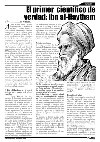 una de sus obras, Stephen
AHawking llamó “Ahombros de
gigantes”, dando mérito a
Isaac Newton; sin embargo, el mérito
corresponde a Ibn al-Haytham, quien
planta las primeras piedras de la
física experimental. Este científico
desarrolló “el método científico” que
comprende la experimentación y la
observación antes que los científicos
del renacimiento. Definitivamente la
edad media no es de todo lleno de
oscurantismo; entre los siglos IX y
XIII la ciencia árabe creció colosal-
mente. Ibn al-Haytham desmintió la
teoría de las emisiones aceptada por
Euclides y Platón. Según esta teoría,
la vista presencia los objetos porque
la luz parte de este; sin embargo, la
luz ingresa a la vista, y como conse-
cuencia podemos presenciar los
objetos; esto lo demostró matemáti-
camente. Además desarrolló la teoría
de la dispersión de la luz. Estudios
recientes muestran que además Ibn
al-Haytham desarrolló la teoría
astronómica del movimiento de los
planetas (con esto plantó las bases de
la teoría heliocéntrica); lo que poste-
riormente seria desarrollado por
Copérnico,Galileoyotros.
A Ibn al-Haytham se le puede
atribuir ser el creador del método
científico.
Isaac Newton es, para
muchos, el físico más importante de
todos los tiempos. Al menos el padre
indiscutible de la óptica moderna, o
algo así nos dicen en la escuela. Los
niños estudian libros de texto en los
que abundan lentes y prismas de su
famoso experimento, sus estudios de
la naturaleza de la luz y de reflexión,
la refracción y la descomposición de
laluzenloscoloresdelarcoiris.
No obstante, la verdad es un poco más
gris y creo que es importante señalar-
lo: en el campo de la óptica, Newton
descansa sobre los hombros de un
gigante que vivió 700 años antes que
él. Se trata de al-Hassan Ibn al-
Haytham, sin duda, un gran físico que
merece pasar a los anales de la historia
juntoaNewtonpor su tallacientífica.
Ibn al-Haytham nació en el 965
AEC en lo que hoy es Irak. La
mayoría del mundo occidental ni
siquiera ha oído hablar de él.
Como físico que soy, estoy
asombrado ante la contri-
bución de este hombre a
estaramacientífica.
Métodosmodernos
El relato popular de la
historia de la ciencia típica-
mente sugiere que ningún
avance de relevancia tuvo lugar
entre la antigua Grecia y la
Europarenacentista.
Pero solo porque los países
occidentales creen que se trata
de años oscuros, no significa
que también hubiera tal
estancamiento en otras partes
del mundo. De hecho, entre
el siglo IX y XIII se dan los
años dorados de la
cienciaárabe.
Al-Haytham dirigió
l a s p r i m e r a s
investigaciones
científicas sobre la
luz. Se produjeron grandes avances
en matemáticas, astronomía, medici-
na, física, química y filosofía. Entre
los muchos genios de ese periodo,
sobresaleIbn al-Haytham.
Ibn al-Haytham es considerado el
padre del método científico moder-
no. Como está comúnmente estableci-
do, éste consiste en investigar un
fenómeno para adquirir nuevo conoci-
miento o corregir e integrar tesis
previas, a partir de la recopilación de
datos a través de la observación y la
medición, seguida por la formulación
y prueba de hipótesis para explicar los
datos.
Así es como se hace la ciencia en la
actualidad y por eso confío en los
avances que se derivan de ellas. Pero
todavía se alega a menudo que ese
método moderno no fue establecido
sino hasta el siglo XVII por Francis
Bacony RenéDescartes.
No tengo duda, sin embargo, de que
Ibnal-Haythamllegóprimero.
De hecho, por su énfasis en los datos
experimentales y la posibilidad de
reproducir los resultados, se le llama a
menudo "el primer científico de
verdad".
Entendiendo laluz
Ibn al-Haytham fue el primer científi-
co en dar cuenta de cómo vemos los
objetos. Probó con experimentos, por
ejemplo, la falsedad de la llamada
teoría de las emisiones (que defiende
que luz procedente de los ojos ilumina
los objetos que vemos), -en su momen-
to aceptada por grandes pensadores
como Platón o Euclides- y estableció
la idea moderna de que vemos porque
laluzlaqueentrapornuestrosojos.
Lo que también hizo, que ningún otro
científico había intentado hasta enton-
ces, fue usar matemáticas para descri-
biryprobareseproceso.
Así que puede ser considerado como el
primer físico teórico, también. Pero
quizás es más conocido por el invento
de la cámara estenopeica o agujero de
El primer científico de
verdad: Ibn al-Haytham
45rresplandores.blogspot.com
Reseña
Jim Al-Khalili.
 
