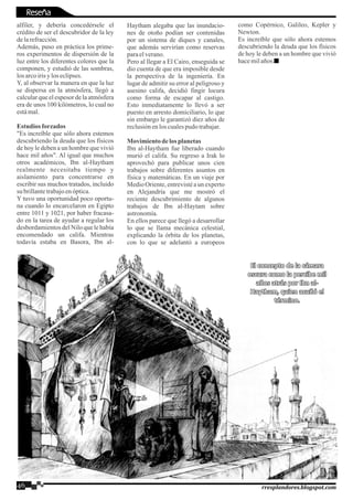 alfiler, y debería concedérsele el
crédito de ser el descubridor de la ley
delarefracción.
Además, puso en práctica los prime-
ros experimentos de dispersión de la
luz entre los diferentes colores que la
componen, y estudió de las sombras,
losarcoirisyloseclipses.
Y, al observar la manera en que la luz
se dispersa en la atmósfera, llegó a
calcular que el espesor de la atmósfera
era de unos 100 kilómetros, lo cual no
estámal.
Estudios forzados
"Es increíble que sólo ahora estemos
descubriendo la deuda que los físicos
de hoy le deben a un hombre que vivió
hace mil años". Al igual que muchos
otros académicos, Ibn al-Haytham
realmente necesitaba tiempo y
aislamiento para concentrarse en
escribir sus muchos tratados, incluido
su brillantetrabajoenóptica.
Y tuvo una oportunidad poco oportu-
na cuando lo encarcelaron en Egipto
entre 1011 y 1021, por haber fracasa-
do en la tarea de ayudar a regular los
desbordamientos del Nilo que le había
encomendado un califa. Mientras
todavía estaba en Basora, Ibn al-
46 rresplandores.blogspot.com
Haytham alegaba que las inundacio-
nes de otoño podían ser contenidas
por un sistema de diques y canales,
que además servirían como reservas
paraelverano.
Pero al llegar a El Cairo, enseguida se
dio cuenta de que era imposible desde
la perspectiva de la ingeniería. En
lugar de admitir su error al peligroso y
asesino califa, decidió fingir locura
como forma de escapar al castigo.
Esto inmediatamente lo llevó a ser
puesto en arresto domiciliario, lo que
sin embargo le garantizó diez años de
reclusiónenlos cualespudo trabajar.
Movimientodelos planetas
Ibn al-Haytham fue liberado cuando
murió el califa. Su regreso a Irak lo
aprovechó para publicar unos cien
trabajos sobre diferentes asuntos en
física y matemáticas. En un viaje por
Medio Oriente, entrevisté a un experto
en Alejandría que me mostró el
reciente descubrimiento de algunos
trabajos de Ibn al-Haytam sobre
astronomía.
En ellos parece que llegó a desarrollar
lo que se llama mecánica celestial,
explicando la órbita de los planetas,
con lo que se adelantó a europeos
como Copérnico, Galileo, Kepler y
Newton.
Es increíble que sólo ahora estemos
descubriendo la deuda que los físicos
de hoy le deben a un hombre que vivió
hacemilaños.
El concepto de la cámaraEl concepto de la cámara
oscura como la percibe miloscura como la percibe mil
años atrás por Ibn al-años atrás por Ibn al-
Haytham, quien acuñó elHaytham, quien acuñó el
término.término.
El concepto de la cámara
oscura como la percibe mil
años atrás por Ibn al-
Haytham, quien acuñó el
término.
Reseña
 