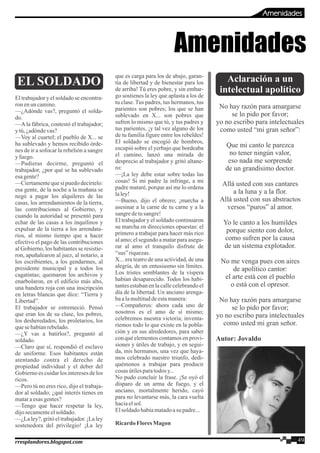 EL SOLDADO
El trabajador y el soldado se encontra-
ron enuncamino.
—¿Adónde vas?, preguntó el solda-
do.
—A la fábrica, contestó el trabajador;
y tú,¿adóndevas?
—Voy al cuartel; el pueblo de X... se
ha sublevado y hemos recibido órde-
nes de ir a sofocar la rebelión a sangre
y fuego.
—Pudieras decirme, preguntó el
trabajador, ¿por qué se ha sublevado
esagente?
—Ciertamente que sí puedo decírtelo:
esa gente, de la noche a la mañana se
negó a pagar los alquileres de las
casas, los arrendamientos de la tierra,
las contribuciones al Gobierno, y
cuando la autoridad se presentó para
echar de las casas a los inquilinos y
expulsar de la tierra a los arrendata-
rios, al mismo tiempo que a hacer
efectivo el pago de las contribuciones
al Gobierno, los habitantes se resistie-
ron, apuñalearon al juez, al notario, a
los escribientes, a los gendarmes, al
presidente municipal y a todos los
cagatintas; quemaron los archivos y
enarbolaron, en el edificio más alto,
una bandera roja con una inscripción
en letras blancas que dice: “Tierra y
Libertad”.
El trabajador se estremeció. Pensó
que eran los de su clase, los pobres,
los desheredados, los proletarios, los
quesehabíanrebelado.
—¿Y vas a batirlos?, preguntó al
soldado.
—Claro que sí, respondió el esclavo
de uniforme. Esos habitantes están
atentando contra el derecho de
propiedad individual y el deber del
Gobierno es cuidar los intereses de los
ricos.
—Pero tú no eres rico, dijo el trabaja-
dor al soldado; ¿qué interés tienes en
mataraesas gentes?
—Tengo que hacer respetar la ley,
dijosecamenteelsoldado.
—¿La ley?, gritó el trabajador. ¡La ley
sostenedora del privilegio! ¡La ley
que es carga para los de abajo, garan-
tía de libertad y de bienestar para los
de arriba! Tú eres pobre, y sin embar-
go sostienes la ley que aplasta a los de
tu clase. Tus padres, tus hermanos, tus
parientes son pobres; los que se han
sublevado en X... son pobres que
sufren lo mismo que tú, y tus padres y
tus parientes, ¡y tal vez alguno de los
de tu familia figure entre los rebeldes!
El soldado se encogió de hombros,
escupió sobre el yerbajo que bordeaba
el camino, lanzó una mirada de
desprecio al trabajador y gritó altane-
ro:
—¡La ley debe estar sobre todas las
cosas! Si mi padre la infringe, a mi
padre mataré, porque así me lo ordena
laley!
—Bueno, dijo el obrero; ¡marcha a
asesinar a la carne de tu carne y a la
sangredetusangre!
El trabajador y el soldado continuaron
su marcha en direcciones opuestas: el
primero a trabajar para hacer más rico
al amo; el segundo a matar para asegu-
rar al amo el tranquilo disfrute de
“sus” riquezas.
X... era teatro de una actividad, de una
alegría, de un entusiasmo sin límites.
Los tristes semblantes de la víspera
habían desaparecido. Todos los habi-
tantes estaban en la calle celebrando el
día de la libertad. Un anciano arenga-
baalamultituddeestamanera:
—Compañeros: ahora cada uno de
nosotros es el amo de sí mismo;
celebremos nuestra victoria; inventa-
riemos todo lo que existe en la pobla-
ción y en sus alrededores, para saber
con qué elementos contamos en provi-
siones y útiles de trabajo, y en segui-
da, mis hermanos, una vez que haya-
mos celebrado nuestro triunfo, dedi-
quémonos a trabajar para producir
cosas útilesparatodosy...
No pudo concluir la frase. ¡Se oyó el
disparo de un arma de fuego, y el
anciano, mortalmente herido, cayó
para no levantarse más, la cara vuelta
haciaelsol.
Elsoldadohabíamatadoasu padre...
RicardoFloresMagon
Aclaración a un
intelectual apolítico
No hay razón para amargarse
se lo pido por favor;
yo no escribo para intelectuales
como usted “mi gran señor”:
Que mi canto le parezca
no tener ningún valor,
eso nada me sorprende
de un grandísimo doctor.
Allá usted con sus cantares
a la luna y a la flor.
Allá usted con sus abstractos
versos “puros” al amor.
Yo le canto a los humildes
porque siento con dolor,
como sufren por la causa
de un sistema explotador.
No me venga pues con aires
de apolítico cantor:
el arte está con el pueblo
o está con el opresor.
No hay razón para amargarse
se lo pido por favor;
yo no escribo para intelectuales
como usted mi gran señor.
Autor: Jovaldo
Amenidades
49rresplandores.blogspot.com
Amenidades
 