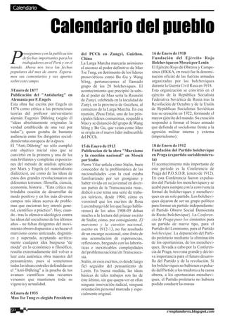 roseguimos con la publicación
Pde fechas importantes para los
trabajadores en el Perú y en el
mundo. Ahora nos toca las fechas
populares del mes de enero. Espera-
mos sus comentarios y sus aportes
sobreestecampo.
3Enerode1877
Publicación del "Antiduring" en
AlemaniaporF.Engels
Esta obra fue escrita por Engels en
1876 como crítica a las pretenciosas
teorías del profesor universitario
alemán Eugenio Dühring (según él
“ideas absolutamente originales la
verdad establecida de una vez por
todas”), quien gozaba de bastante
audiencia entre los dirigentes social-
demócrataseuropeosdelaépoca.
El "Anti-Dühring" no sólo cumplió
este objetivo inicial sino que se
convirtió en la primera y una de las
más brillantes y completas exposicio-
nes del método de análisis aplicado
por Marx y Engels (el materialismo
dialéctico), así como de las ideas de
estos dos grandes revolucionarios en
diferentes terrenos: filosofía, ciencia,
economía, historia . "Esta crítica me
brindaba ocasión de desarrollar de
modo positivo y en los más diversos
campos mis ideas acerca de proble-
mas que encierran hoy interés gene-
ral, científico o práctico". Hoy, cuan-
do - tras la ofensiva ideológica contra
las ideas del socialismo de los últimos
años - no faltan dirigentes del movi-
mientoobrero dispuestos a rechazarel
marxismo como anticuado, dogmáti-
co y superado, aceptando acrítica-
mente cualquier idea burguesa "de
moda" en lo económico o filosófico,
resulta extremadamente útil volver a
leer esta auténtica obra maestra del
pensamiento, pues si sometemos
todas las ideas centralesdefendidas en
el "Anti-Dühring" a la prueba de los
avances científicos más recientes
veremos que mantienen toda su
vigenciayactualidad.
6Enerode1935
Mao Tse Tung es elegido Presidente
del PCCh en Zungyl, Guizhou.
China
La Larga Marcha marcaría asimismo
el ascenso al poder definitivo de Mao
Tse Tung, en detrimento de los líderes
prosoviéticos como Bo Gu y Wang
Ming, pertenecientes al llamado
grupo de los 28 bolcheviques. El
acontecimiento que precipitó la subi-
da al poder de Mao sería la Reunión
de Zunyi, celebrada en la localidad de
Zunyi, en la provincia de Guizhou, al
comienzo de la Larga Marcha. En esa
reunión, Zhou Enlai, uno de los prin-
cipales líderes comunistas, respaldó a
Mao y se distanció del grupo de Wang
Ming y Bo Gu, que veían como Mao
se erigía en el nuevo líder indiscutible
delPCCh.
15 deEnero de1913
Publicacion de la obra "Marxismo
y la cuestión nacional" en Moscú
porStalin
Pierre Vilar señala cómo Stalin, buen
conocedor de la problemática de las
nacionalidades -con la cual estaba
familiarizado por ser georgiano y
haber vivido en su juventud en diver-
sas partes de la Transcaucasia rusa-,
dedicó a ese tema una serie de traba-
jos teóricos, desde 1904; cómo es
verosímil que los escritos de Rosa
Luxemburgo (de los que luego habla-
remos) de los años 1908-09 deban
mucho a la lectura del primer escrito
de Stalin; cómo, por consiguiente. El
marxismo y la cuestión nacional,
escrito en 1912-13, no fue resultado
de un encargo ocasional, sino fruto de
una acumulación de experiencias,
reflexiones, bregando con las laberín-
ticas e inextricables complejidades
del problema nacional enTranscauca-
sia.
Stalin, en esos escritos, es desde luego
fiel seguidor del pensamiento de
Lenin. En buena medida, las ideas
básicas de tales trabajos son las de
éste último, sin que quepa ver en ellas
ninguna innovación radical, ninguna
orientación personal marcada y espe-
cialmenteoriginal.
16deEnerode1918
Fundación del Ejército Rojo
BolcheviqueenMoscúporLenin
El Ejército Rojo de Obreros y Campe-
sinos (RKKA, en ruso) fue la denomi-
nación oficial de las fuerzas armadas
organizadas por los bolcheviques
durantelaGuerraCivilRusaen1918.
Esta organización se convirtió en el
ejército de la República Socialista
Federativa Soviética de Rusia tras la
Revolución de Octubre y de la Unión
de Repúblicas Socialistas Soviéticas
tras su creación en 1922, formando el
mayor ejército del mundo. Su creación
respondió a formar el brazo armado
que defienda el socialismo frente a la
agresión militar interna y externa
(imperialismo).
18deEnero de1912
Fundación del Partido bolchevique
en Praga (expartido socialdemócra-
ta)
El acontecimiento más importante de
este periodo es la Conferencia de
Praga del P.O.S.D.R. (enero de 1912).
En esta Conferencia fueron expulsa-
dos del Partido los mencheviques y se
acabó para siempre con la convivencia
formal de bolcheviques y menchevi-
ques en un solo partido. Los bolchevi-
ques dejaron de ser un grupo político
para formar un partido independiente:
el Partido Obrero Social Demócrata
de Rusia (bolchevique}. La Conferen-
cia de Praga puso los cimientos para
un partido de nuevo tipo, para el
Partido del Leninismo, para el Partido
bolchevique. La depuración del Parti-
do proletario mediante la eliminación
de los oportunistas, de los menchevi-
ques, llevada a cabo por la Conferen-
cia de Praga, tuvo una grande y decisi-
va importancia para el futuro desarro-
llo del Partido y de la revolución. Si
los bolcheviques no hubiesen expulsa-
do del Partido a los traidores a la causa
obrera, a los oportunistas menchevi-
ques, el Partido proletario no hubiera
podidoconducirlasmasas
Calendario del pueblo
50 rresplandores.blogspot.com
Calendario
 