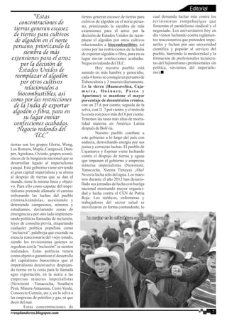 tierras son los grupos Gloria, Wong,
Los Romero,Maple,Camposol,Dam-
per,Agrokasa, Oviedo, grupos econó-
micos de la burguesía nacional que se
desarrollan ligado al imperialismo
yanqui. Este gobierno viene sirviendo
al gran capital imperialista y se alinea
al despojo de tierras que se dan el
mundo, tiene la misma línea y objeti-
vo. Para ello como capataz del impe-
rialismo pretende allanarle el camino
sofrenando las luchas del pueblo
criminalizándolas, asesinando y
deteniendo campesinos, mineros y
estudiantes, declarando zonas de
emergencia y por otro lado implemen-
tando políticas llamadas de inclusión,
leyes de consulta previa, etiquetando
cualquier política populista como
“inclusiva”, palabreja que esconde su
esencia reaccionaria del viejo estado,
siendo los revisionistas quienes se
regodean con la “inclusión” se sienten
realizados. Estas políticas tienen
como objetivo garantizar el desarrollo
del capitalismo burocrático que el
imperialismo desenvuelve despojan-
do tierras en la costa para la llamada
agro exportación, en la sierra a las
empresas mineras imperialistas
(Newmont –Yanacocha, Southern
Perú, Minera Antamina, Cerro Verde,
Consorcio Cormin, etc.), en la selva a
las empresas de petróleo y gas, ni que
decirdelmar.
Estas concentraciones de
tierras generan escasez de tierras para
cultivos de algodón en el norte perua-
no, priorizando la siembra de más
extensiones para el arroz por la
decisión de Estados Unidos de reem-
plazar el algodón por otros cultivos
relacionados a biocombustibles, así
como por las restricciones de la India
de exportar algodón o fibra, para en su
lugar enviar confecciones acabadas.
NegocioredondodelTLC.
Hoy nuestro pueblo está
sumido en más hambre y genocidio,
cada 4 horas se contagia un peruano de
Tuberculosis y 3 mueren diariamente.
En la sierra (Huancavelica, Caja-
marca, Huánuco, Pasco y
Apurímac) se mantiene el mayor
porcentaje de desnutrición crónica,
con un 27.6 por ciento; seguida de la
selva, con 21.7 por ciento; y el resto de
la costa con poco más del 8 por ciento.
Tenemos las tasas más altas de morta-
lidad materna en América Latina
despuésdeBolivia.
Nuestro pueblo combate a
este gobierno a lo largo del país con
audacia, derrochando energía por sus
justas y correctas luchas. El pueblo de
Cajamarca y Espinar viene luchando
contra el despojo de tierras y aguas
que imponen el gobierno y empresas
mineras imperialistas (Newmont,
Yanacocha, Xstrata Tintaya). ¡Ojo!
No eslaluchasolo delagua.Losmaes-
tros durante el año 2012 han desarro-
llado sus jornadas de lucha con huelga
nacional mostrando mayor organici-
dad y lucha contra el CEN de Patria
Roja. Los médicos, enfermeras y
trabajadores del sector salud se
movilizaron en forma contundente, lo
cual demanda luchar más contra los
revisionistas rompehuelgas que
fomentan el paralelismo sindical y el
negociado. Los universitarios hoy en
día vienen luchando contra reglamen-
tos reaccionarios que pretenden impo-
nerles y luchan por una universidad
científica y popular al servicio del
pueblo, barriendo la mediocridad y la
formación de profesionales tecnócra-
tas del fujimorismo (profesionales sin
política, sirvientes del imperialis-
mo).
“Estas
concentraciones de
tierras generan escasez
de tierras para cultivos
de algodón en el norte
peruano, priorizando la
siembra de más
extensiones para el arroz
por la decisión de
Estados Unidos de
reemplazar el algodón
por otros cultivos
relacionados a
biocombustibles, así
como por las restricciones
de la India de exportar
algodón o fibra, para en
su lugar enviar
confecciones acabadas.
Negocio redondo del
TLC”
7rresplandores.blogspot.com
Editorial
La mujer es la mitad que sostiene al mundoLa mujer es la mitad que sostiene al mundoLa mujer es la mitad que sostiene al mundo
 