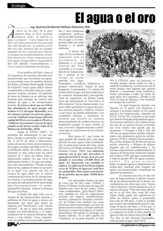 inicio de los años 90 la gran
Aminería llega al Perú trayendo
promesas como: “la minería es
igual a progreso”. Con el pasar de los
años, las consecuencias de esta actividad
han sido desastrosas: la pobreza creció
año tras año, mientras que los grandes
magnates de las corporaciones mineras
se enriquecen considerablemente, lleván-
dose nuestro oro. Como consecuencia de
este saqueo, la agricultura y la ganadería
han sido dañados irreparablemente, a
estosesuma lacontaminacióndelagua.
Si los pueblos del Perú, como el
de Cajamarca, no resisten y derrotan a las
trasnacionales que envenenan sus aguas,
se convertirán como los pueblos mineros
del África y la India (Natwargadh, Estado
de Gujarat*) cuyas aguas dulces fueron
contaminadas y desaparecidas por corpo-
raciones mineras europeas. El gobierno
de turno de Humala ya no sabe que más
inventar para entregar las cuencas alto
andinas de agua a las trasnacionales
mineras. Se atreve a decir que en el Perú
hay abundancia de agua porque solo
usamos el 1% del agua disponible, si es
así entonces porque no proveen agua a
cerca de 2 millones de peruanos allí en la
capital del Perú cerca a palacio Pizarro y
3 millones de peruanos carecen de agua
potable en las aéreas rurales (cifra de la
Defensoría delPueblo,2010).
Según la CEPAL (2007), "el
problema del saneamiento es aún más
grave, donde en promedio, a nivel regio-
nal, el 42,7% de niños y adolescentes
carece de acceso o tiene acceso inadecua-
do al agua- un índice que baja al 36,7% en
la población adulta. En ambos casos, la
situación es más crítica para los niños
menores de 5 años, los niños, niñas y
adolescentes pobres, los que viven en
poblaciones rurales, y los que son indíge-
nas o afro descendientes." Porque en gran
parte de las ciudades del país se racionali-
za el agua? Las razones son dos, la
escasez de agua dulce por la masiva
contaminación tóxica de las trasnaciona-
les mineras y la pésima gestión del agua
por parte de cada gobierno de turno desde
apro-fujimontecinismo al seudo-
nacionalista Humala. Veamos la historia
delaguaenelPerú.
A finales del siglo XIX, con la
llegada de las trasnacionales mineras y
petroleras al Perú las aguas y tierras son
apropiadas por éstos para darles un
supuesto uso “beneficioso” y de “interés
nacional”. Se usa el agua para generar
energía con hidroeléctricas y la imple-
mentación de la minería hidráulica bajo
tierra y a tajo abierto. Como contradic-
ción, los metales tóxicos pesados, pestici-
das y otros peligrosos
compuestos químicos
hacen un daño irrepara-
ble al agua y el consi-
guiente daño a la salud
humana y el medio
ambiente.
A inicios del
siglo XX la revolución
industrial está en
a s c e n d e n c i a , l o s
gobiernos y el poder
judicial del Perú
sucumben a la voraci-
dad de las trasnaciona-
les a quienes se les
otorga las costas
marinas, ríos, lagos,
humedales, vertederos hidráulicos y
parques industriales. Según la gran
burguesía, la propiedad y el control del
Estado sobre el agua solo necesitaba leyes
de comercio internacional y navegación.
Nada de regulación, no debían existir
leyes que obstaculicen la “inversión y el
libre comercio” de las trasnacionales. Las
leyes deben garantizar el saqueo de nues-
tros recursos naturales e hídricos. Gracias
a esas leyes, las plantas industriales y las
compañías mineras y petroleras no
tuvieron que invertir en costosos
almacenamientos de residuos tóxicos y su
tratamiento porque es gratis tirarlos al
mar, a los ríos y lagunas naturales y artifi-
ciales que se convirtieron en sus vertede-
ros tóxicos.
Perú posee el 5 por ciento de
agua potable del mundo pero, una larga
porción de estas aguas están contamina-
das; la sierra tiene menos del 2 por ciento
del recurso (El Medio Ambiente del Perú,
Instituto Cuanto, 2000). Las industrias
mineras son la que más derrochan el
agua para producir un ton. de acero, por
ejemplo se necesitan 325,000 litros de
agua. En Yanacocha esa cantidad se
triplica. La refinería de La Oroya emplea
cerca de 10 litros de agua por cada litro
de combustible. Para extraer una tonela-
da de petróleo hacen falta 10,000 litros
deagua.
Las principales fuentes de agua
de Lima son los ríos Lurín, Chillón, y
Rímac. El Rímac recibe parte de agua del
Mantaro que viene de los Andes. Todos
están contaminados. ¿Qué Hacer? Debe-
mos aprender no solo las experiencias
nefastas del imperio neoliberalismo,
racismo, explotación, fascismo y terroris-
mo de Estado) sino también sus cosas
positivas como su tecnología, sus leyes de
protección de la salud y el medio ambiente
(proteger y conservar el agua) y el espíritu
democrático del pueblo en proteger sus
fuentes hídricas. Si el sabio pueblo de
Cajamarca, en su gran mayoría, ya dijo
NO A CONGA, pues ese proyecto es
inviable porque atenta contra la vida y
salud de la población. La ciencia les dio la
razón porque esas lagunas que quieren
destruir y contaminar están hidráulica-
mente conectadas a todas las tomas de
agua dulce de Cajamarca. ¿Dónde se ha
visto el canje de lagunas y ríos naturales
portanquesdeconcreto?
La gran burguesía peruana con
Humala en el poder está dispuesta a
entregar a su propia madre (a a la madre
patria) a las trasnacionales. Aprender de
EEUU. En los 70's, el pueblo se da cuenta
que haberle otorgado propiedad del agua y
los recursos naturales a las corporaciones
fue uno de sus peores errores cometidos
(un error mucho más grande que las
invasiones a Vietnam e Irak.); más del
70% de sus aguas dulces estaban contami-
nados con compuestos químicos carcino-
génicos, PCBs y metales tóxicos pesados.
Hoy en día, después de 40 años de intensa
acción correctiva y billones de dólares
pagados por los contribuyentes y las
mismas corporaciones contaminadoras, la
Agencia de Protección Ambiental reporta
que limpia el 60% del agua contaminada,
y todavía quedan 40% de aguas contami-
n a d a s . U n g r a n a v a n c e
(http://yosemite.epa.gov/administrator/sp
eeches.nsf), mientras ellos limpian sus
aguas, sus trasnacionales contaminan las
aguasdelosperuanos.
En nuestro país hoy en día está
muy en boga justificar el apetito insacia-
ble de las trasnacionales por el dinero; los
vendepatrias nos dicen que estos “tienen
todo el derecho a extraer ganancias con el
negocio del agua.” Pero esas ideas obsole-
tas no es de ellos sino viene del viejo
Adam Smith, padre del capitalismo en
todas sus formas, quien se preguntaba
hace más de 200 años: ¿Cómo es posible
que el agua, tan indispensable para la vida,
tenga un precio tan bajo; y el oro que es
casi innecesario tenga un precio muy alto?
La respuesta ya la dio el sabio pueblo: El
aguaesvidaylavidanotieneprecio.
*La foto es del National Geographic,
Ediciónsobreelagua,Abril2010.
El agua o el oroIng. Químico/Ambiental William Palomino, PhD
8 rresplandores.blogspot.com
Ecología
 