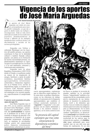 os aportes de José María
LArguedas son vitales de cono-
cer, principalmente para nues-
tro pueblo trabajador, ya que fue a
quien le dedicó todos sus trabajos e
investigaciones. Toda su vida estuvo
dedicada al estudio de las tradiciones
populares, fundamentalmente al
rescate y difusión de las múltiples
manifestaciones artísticas frente a la
discriminación y racismo de los
sectoresprivilegiados.
Arguedas con Vallejo y
sobretodo Mariátegui son los maes-
tros del pueblo peruano, sus aportes
constituyen la base de la identidad
cultural o también llamada cultura
popular, son pilares en la formación
de nuestra nacionalidad peruana; sus
planteamientos mantienen su vigen-
cia pues la sociedad que los vio nacer
y a la cual analizaron, criticaron y
sintetizaronaúncontinúahoy.
Arguedas nace en plena
República Aristocrática (1895-1919)
donde el Estado y su gobierno estaba
en manos de un grupúsculo de
amigos, familiares y gente de poder
económico, mayormente familias
agroexportadoras terratenientes
comerciales y financieras organiza-
dos en el Partido Civil, serviles al
imperialismo inglés, se reunían en el
exclusivo Club Nacional, quienes
explotaron, discriminaron y excluye-
ron totalmente a los sectores popula-
res, específicamente al campesinado
pobre.
Contexto socio-económico de prin-
cipiosdelsigloXX
José María Arguedas nace el
año 1911, en un contexto analizado
por José Carlos Mariátegui, caracte-
rizado como semifeudal y semicolo-
nial. La semifeudalidad se expresa
en el problema de la tierra ya que
continúa el despojo de parcelas a los
campesinos en beneficio de la gran
propiedad terrateniente (latifundis-
mo); se mantiene la servidumbre
(trabajo gratis) del campesinado
pobre, impuesta violentamente
(gamonalismo señorial) por la aristo-
cracia agroexportadora, explotación
que se especifica según regiones. En
la costa norte se produce transforma-
ciones en las relaciones de trabajo
debido a la presencia de la burguesía
agroexportadora que establece el
trabajo asalariado mediante el
"enganche" (“enganchar” a los cam-
pesinos con un salario adelantado y
llevarlo a los enclaves mineros o
agrarios) y en la sierra central (Cerro
de Pasco) se produjo la inversión de
grandes capitales en la actividad
minera, "enganchando" también a los
campesinos de las comunidades con la
previa expropiación de sus tierras;
además se incentivó la producción
lanera, textil y de alimentos que
muchas veces se vendía a las empresas
mineras para la reventa a los indígenas
para su abastecimiento. En la sierra
sur (Puno, Arequipa) no ocurrieron
cambios significativos, se desenvol-
vió el yanaconaje (servidumbre en las
haciendas). En la selva; las correrías
(esclavitud de los nativos para la
extracción de caucho), y la habilita-
ción (pago adelantado para sacar
caucho), que no son otra cosa que
formas de explotación. Es en esta
Vigencia de los aportes
de José María ArguedasProf. David Acevedo Raymundo
“la presencia del capital
extranjero que trae como
consecuencia la
dependencia económica
del Perú”
DibujodeBrunoportuguezDibujodeBrunoportuguezDibujodeBrunoportuguez
9rresplandores.blogspot.com
Identidad
 