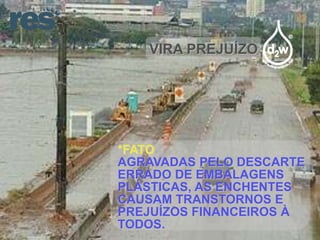 VIRA PREJUÍZO

*FATO
AGRAVADAS PELO DESCARTE
ERRADO DE EMBALAGENS
PLÁSTICAS, AS ENCHENTES
CAUSAM TRANSTORNOS E
PREJUÍZOS FINANCEIROS À
TODOS.

 