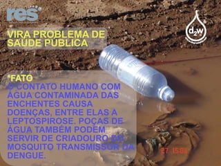 VIRA PROBLEMA DE
SAÚDE PÚBLICA

*FATO
O CONTATO HUMANO COM
ÁGUA CONTAMINADA DAS
ENCHENTES CAUSA
DOENÇAS, ENTRE ELAS A
LEPTOSPIROSE. POÇAS DE
ÁGUA TAMBÉM PODEM
SERVIR DE CRIADOURO DO
MOSQUITO TRANSMISSOR DA
DENGUE.

 