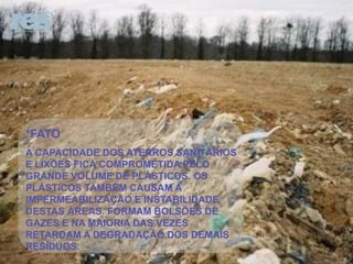 *FATO
A CAPACIDADE DOS ATERROS SANITÁRIOS
E LIXÕES FICA COMPROMETIDA PELO
GRANDE VOLUME DE PLÁSTICOS. OS
PLÁSTICOS TAMBÉM CAUSAM A
IMPERMEABILIZAÇÃO E INSTABILIDADE
DESTAS ÁREAS. FORMAM BOLSÕES DE
GAZES E NA MAIORIA DAS VEZES
RETARDAM A DEGRADAÇÃO DOS DEMAIS
RESÍDUOS.

 