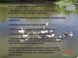 > SEPARAR SEUS PRÓPRIOS RESÍDUOS, ENTRE
RECICLÁVEIS E NÃO RECICLÁVEIS;
> NÃO DESCARTAR QUALQUER TIPO DE RESÍDUO,
PLÁSTICO OU NÃO, NO MEIO AMBIENTE;
> INCENTIVAR NOVAS GERAÇÕES ATRAVÉS DA EDUCAÇÃO
AMBIENTAL;
> APOIAR E FACILITAR A RECICLAGEM;

> REUTILIZAR EMBALAGENS QUANDO POSSÍVEL;
> REDUZIR O CONSUMO DE EMBALAGENS;
> DAR PREFERÊNCIA AO CONSUMO DE PRODUTOS COM
POUCA EMBALAGEM OU QUE UTILIZEM EMBALAGENS
100% DEGRADÁVEIS E RECICLÁVEIS;
> COMPRAR EM ESTABELECIMENTOS QUE UTILIZEM
PEQUENAS QUANTIDADES DE EMBALAGENS, OU QUE
UTILIZEM EMBALAGENS 100% DEGRADÁVEIS E
RECICLÁVEIS.

 