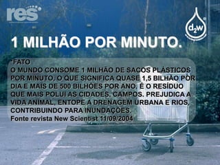 1 MILHÃO POR MINUTO.
*FATO
O MUNDO CONSOME 1 MILHÃO DE SACOS PLÁSTICOS
POR MINUTO, O QUE SIGNIFICA QUASE 1,5 BILHÃO POR
DIA E MAIS DE 500 BILHÕES POR ANO. É O RESÍDUO
QUE MAIS POLUI AS CIDADES, CAMPOS. PREJUDICA A
VIDA ANIMAL, ENTOPE A DRENAGEM URBANA E RIOS,
CONTRIBUINDO PARA INUNDAÇÕES.
Fonte revista New Scientist 11/09/2004

 