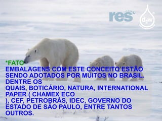 *FATO
EMBALAGENS COM ESTE CONCEITO ESTÃO
SENDO ADOTADOS POR MUITOS NO BRASIL.
DENTRE OS
QUAIS, BOTICÁRIO, NATURA, INTERNATIONAL
PAPER ( CHAMEX ECO
), CEF, PETROBRÁS, IDEC, GOVERNO DO
ESTADO DE SÃO PAULO, ENTRE TANTOS
OUTROS.

 