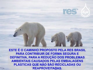 ESTE É O CAMINHO PROPOSTO PELA RES BRASIL
PARA CONTRIBUIR DE FORMA SEGURA E
DEFINITIVA, PARA A REDUÇÃO DOS PROBLEMAS
AMBIENTAIS CAUSADOS PELAS EMBALAGENS
PLÁSTICAS QUE NÃO SÃO RECICLADAS OU
REAPROVEITADAS.

 