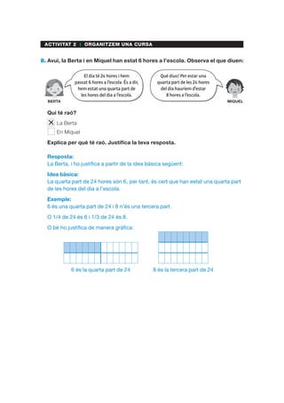 ACTIVITAT 2 I ORGANITZEM UNA CURSA
8.	Avui, la Berta i en Miquel han estat 6 hores a l’escola. Observa el que diuen:
	 Qui té raó?
	 La Berta
	 En Miquel
	 Explica per què té raó. Justifica la teva resposta.
Resposta:
La Berta, i ho justifica a partir de la idea bàsica següent:
Idea bàsica:
La quarta part de 24 hores són 6, per tant, és cert que han estat una quarta part
de les hores del dia a l’escola.
Exemple:
6 és una quarta part de 24 i 8 n’és una tercera part.
O 1/4 de 24 és 6 i 1/3 de 24 és 8.
O bé ho justifica de manera gràfica:
6 és la quarta part de 24 8 és la tercera part de 24
El dia té 24 hores i hem
passat 6 hores a l’escola. És a dir,
hem estat una quarta part de
les hores del dia a l’escola.
BERTA
Què dius! Per estar una
quarta part de les 24 hores
del dia hauríem d’estar
8 hores a l’escola.
MIQUEL
 