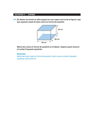 ACTIVITAT 3 I CAPSES
11.	En Xavier ha enviat un altre paquet en una capsa com la de la figura i sap
que aquesta capsa té dues cares en forma de quadrat.
60 cm
60 cm
40 cm
	 Marca les cares en forma de quadrat en el dibuix i digues quant mesura
el costat d’aquests quadrats.
Resposta:
Marca les dues cares en forma de quadrat i escriu que el costat d’aquests
quadrats mesura 60 cm.
 