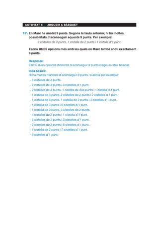 ACTIVITAT 5 I JUGUEM A BÀSQUET
17.	En Marc ha anotat 9 punts. Segons la taula anterior, hi ha moltes
possibilitats d’aconseguir aquests 9 punts. Per exemple:
2 cistelles de 3 punts, 1 cistella de 2 punts i 1 cistella d’1 punt.
	Escriu DUES opcions més amb les quals en Marc també anoti exactament
9 punts.
Resposta:
Escriu dues opcions diferents d’aconseguir 9 punts (vegeu la idea bàsica).
Idea bàsica:
Hi ha moltes maneres d’aconseguir 9 punts, si anota per exemple:
–– 3 cistelles de 3 punts.
–– 2 cistelles de 3 punts i 3 cistelles d’1 punt.
–– 2 cistelles de 3 punts, 1 cistella de dos punts i 1 cistella d’1 punt.
–– 1 cistella de 3 punts, 2 cistelles de 2 punts i 2 cistelles d’1 punt.
–– 1 cistella de 3 punts, 1 cistella de 2 punts i 4 cistelles d’1 punt.
–– 1 cistella de 3 punts i 6 cistelles d’1 punt.
–– 1 cistella de 3 punts, 3 cistelles de 2 punts.
–– 4 cistelles de 2 punts i 1 cistella d’1 punt.
–– 3 cistelles de 2 punts i 3 cistelles d’1 punt.
–– 2 cistelles de 2 punts i 5 cistelles d’1 punt.
–– 1 cistella de 2 punts i 7 cistelles d’1 punt.
–– 9 cistelles d’1 punt.
 