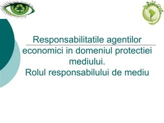 Responsabilitatile agentilor
economici in domeniul protectiei
mediului.
Rolul responsabilului de mediu
 