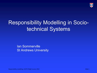 Responsibility modelling, LSCITS ENgD course, 2010 Slide 1
Responsibility Modelling in Socio-
technical Systems
Ian Sommerville
St Andrews University
 