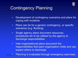 Responsibility modelling, LSCITS ENgD course, 2010 Slide 12
Contingency Planning
• Development of contingency scenarios and plans for
coping with incidents
• Plans can be for a generic contingency, or specific
scenarios (e.g. flooding)
• Single agency plans document resources,
procedures etc to be utilised by the agency to
discharge responsibilities
• Inter-organisational plans document the
responsibilities that each organisation holds and can
expect others to discharge
• Planning is evaluated through emergency exercises
 