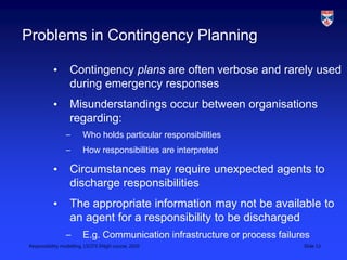 Responsibility modelling, LSCITS ENgD course, 2010 Slide 13
Problems in Contingency Planning
• Contingency plans are often verbose and rarely used
during emergency responses
• Misunderstandings occur between organisations
regarding:
– Who holds particular responsibilities
– How responsibilities are interpreted
• Circumstances may require unexpected agents to
discharge responsibilities
• The appropriate information may not be available to
an agent for a responsibility to be discharged
– E.g. Communication infrastructure or process failures
 
