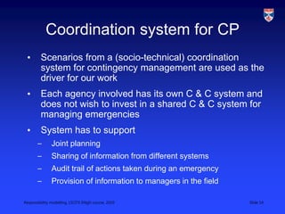 Responsibility modelling, LSCITS ENgD course, 2010 Slide 14
Coordination system for CP
• Scenarios from a (socio-technical) coordination
system for contingency management are used as the
driver for our work
• Each agency involved has its own C & C system and
does not wish to invest in a shared C & C system for
managing emergencies
• System has to support
– Joint planning
– Sharing of information from different systems
– Audit trail of actions taken during an emergency
– Provision of information to managers in the field
 