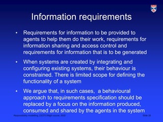 Responsibility modelling, LSCITS ENgD course, 2010 Slide 18
Information requirements
• Requirements for information to be provided to
agents to help them do their work, requirements for
information sharing and access control and
requirements for information that is to be generated
• When systems are created by integrating and
configuring existing systems, their behaviour is
constrained. There is limited scope for defining the
functionality of a system
• We argue that, in such cases, a behavioural
approach to requirements specification should be
replaced by a focus on the information produced,
consumed and shared by the agents in the system
 